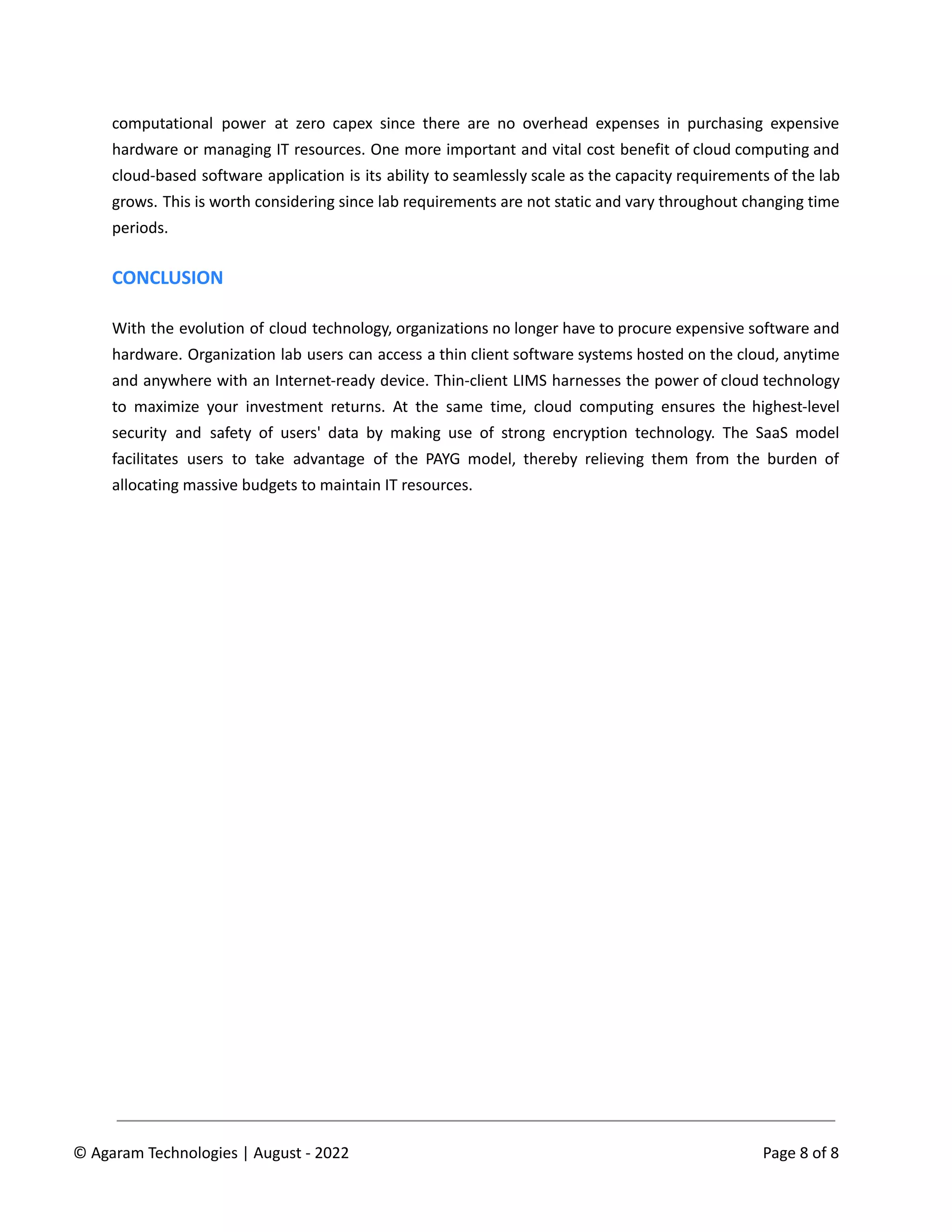 computational power at zero capex since there are no overhead expenses in purchasing expensive
hardware or managing IT resources. One more important and vital cost benefit of cloud computing and
cloud-based software application is its ability to seamlessly scale as the capacity requirements of the lab
grows. This is worth considering since lab requirements are not static and vary throughout changing time
periods.
CONCLUSION
With the evolution of cloud technology, organizations no longer have to procure expensive software and
hardware. Organization lab users can access a thin client software systems hosted on the cloud, anytime
and anywhere with an Internet-ready device. Thin-client LIMS harnesses the power of cloud technology
to maximize your investment returns. At the same time, cloud computing ensures the highest-level
security and safety of users' data by making use of strong encryption technology. The SaaS model
facilitates users to take advantage of the PAYG model, thereby relieving them from the burden of
allocating massive budgets to maintain IT resources.
© Agaram Technologies | August - 2022 Page 8 of 8
 