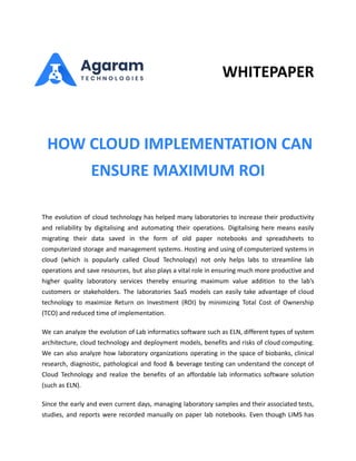 WHITEPAPER
HOW CLOUD IMPLEMENTATION CAN
ENSURE MAXIMUM ROI
The evolution of cloud technology has helped many laboratories to increase their productivity
and reliability by digitalising and automating their operations. Digitalising here means easily
migrating their data saved in the form of old paper notebooks and spreadsheets to
computerized storage and management systems. Hosting and using of computerized systems in
cloud (which is popularly called Cloud Technology) not only helps labs to streamline lab
operations and save resources, but also plays a vital role in ensuring much more productive and
higher quality laboratory services thereby ensuring maximum value addition to the lab’s
customers or stakeholders. The laboratories SaaS models can easily take advantage of cloud
technology to maximize Return on Investment (ROI) by minimizing Total Cost of Ownership
(TCO) and reduced time of implementation.
We can analyze the evolution of Lab informatics software such as ELN, different types of system
architecture, cloud technology and deployment models, benefits and risks of cloud computing.
We can also analyze how laboratory organizations operating in the space of biobanks, clinical
research, diagnostic, pathological and food & beverage testing can understand the concept of
Cloud Technology and realize the benefits of an affordable lab informatics software solution
(such as ELN).
Since the early and even current days, managing laboratory samples and their associated tests,
studies, and reports were recorded manually on paper lab notebooks. Even though LIMS has
 