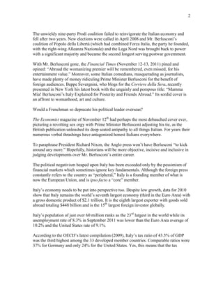 2
The unwieldy nine-party Prodi coalition failed to reinvigorate the Italian economy and
fell after two years. New elections were called in April 2008 and Mr. Berlusconis
coalition of Popolo della Libert (which had combined Forza Italia, the party he founded,
with the right-wing Alleanza Nazionale) and the Lega Nord was brought back to power
with a significant majority and became the second longest serving postwar government.
With Mr. Berlusconi gone, the Financial Times (November 12-13, 2011) pined and
opined: Abroad the womanizing premier will be remembered, even missed, for his
entertainment value. Moreover, some Italian comedians, masquerading as journalists,
have made plenty of money ridiculing Prime Minister Berlusconi for the benefit of
foreign audiences. Beppe Severgnini, who blogs for the Corriere della Sera, recently
presented in New York his latest book with the ungainly and pompous title: Mamma
Mia! Berlusconis Italy Explained for Posterity and Friends Abroad. Its sordid cover is
an affront to womanhood, art and culture.
Would a Frenchman so deprecate his political leader overseas?
The Economist magazine of November 12th
had perhaps the most debauched cover ever,
picturing a revolting sex orgy with Prime Minister Berlusconi adjusting his tie, as the
British publication unleashed its deep seated antipathy to all things Italian. For years their
numerous verbal thrashings have antagonized honest Italians everywhere.
To paraphrase President Richard Nixon, the Anglo press wont have Berlusconi to kick
around any more. Hopefully, historians will be more objective, incisive and inclusive in
judging developments over Mr. Berlusconis entire career.
The political negativism heaped upon Italy has been exceeded only by the pessimism of
financial markets which sometimes ignore key fundamentals. Although the foreign press
constantly refers to the country as peripheral, Italy is a founding member of what is
now the European Union, and is ipso facto a core member.
Italys economy needs to be put into perspective too. Despite low growth, data for 2010
show that Italy remains the worlds seventh largest economy (third in the Euro Area) with
a gross domestic product of $2.1 trillion. It is the eighth largest exporter with goods sold
abroad totaling $448 billion and is the 15th
largest foreign investor globally.
Italys population of just over 60 million ranks as the 23rd
largest in the world while its
unemployment rate of 8.3% in September 2011 was lower than the Euro Area average of
10.2% and the United States rate of 9.1%.
According to the OECDs latest compilation (2009), Italys tax ratio of 43.5% of GDP
was the third highest among the 33 developed member countries. Comparable ratios were
37% for Germany and only 24% for the United States. Yes, this means that the tax
 