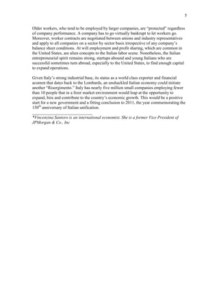 5
Older workers, who tend to be employed by larger companies, are protected regardless
of company performance. A company has to go virtually bankrupt to let workers go.
Moreover, worker contracts are negotiated between unions and industry representatives
and apply to all companies on a sector by sector basis irrespective of any companys
balance sheet conditions. At will employment and profit sharing, which are common in
the United States, are alien concepts to the Italian labor scene. Nonetheless, the Italian
entrepreneurial spirit remains strong, startups abound and young Italians who are
successful sometimes turn abroad, especially to the United States, to find enough capital
to expand operations.
Given Italys strong industrial base, its status as a world class exporter and financial
acumen that dates back to the Lombards, an unshackled Italian economy could initiate
another Risorgimento. Italy has nearly five million small companies employing fewer
than 10 people that in a freer market environment would leap at the opportunity to
expand, hire and contribute to the countrys economic growth. This would be a positive
start for a new government and a fitting conclusion to 2011, the year commemorating the
150th
anniversary of Italian unification.
____________________________
*Vincenzina Santoro is an international economist. She is a former Vice President of
JPMorgan & Co., Inc
 