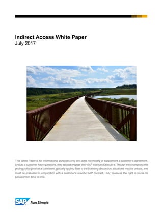 Indirect Access White Paper
July 2017
This White Paper is for informational purposes only and does not modify or supplement a customer’s agreement.
Should a customer have questions, they should engage their SAP Account Executive. Though the changes to the
pricing policy provide a consistent, globally-applied filter to the licensing discussion, situations may be unique, and
must be evaluated in conjunction with a customer's specific SAP contract. SAP reserves the right to revise its
policies from time to time.
 