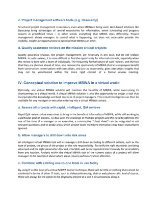c. Project management software tools (e.g. Basecamp)

Structured project management is necessary, even when MBWA is being used. Web-based solutions like
Basecamp bring advantages of central repositories for information, event scheduling and progress
reports at predefined times – in other words, everything that MBWA does differently. Project
management allows managers to control what is happening, but does not necessarily provide the
visibility, insights or opportunities to optimize that MBWA can offer.

d. Quality assurance reviews on the mission critical projects

Quality assurance reviews, like project management, are necessary in any case, but do not replace
MBWA. In such reviews, it is more difficult to find the opportunity for informal contacts, especially when
the review is done with a team of individuals. The frequently formal nature of such reviews, and the fact
that they are planned ahead of time, also remove the spontaneity of MBWA that lets employees benefit
from constructive conversations with executives, and just as importantly, gives executives insights that
may not be volunteered within the more rigid context of a formal review meeting.


IV. Conceptual solution to improve MBWA in a virtual world
Optimally, any virtual MBWA solution will maintain the benefits of MBWA, while overcoming its
shortcomings in a virtual world. A virtual MBWA solution is also the opportunity to design a tool that
incorporates the knowledge and best practices of project managers. This in-built intelligence can then be
available for any manager or executive entering into a virtual MBWA contact.

a. Assess all projects with rapid, intelligent, Q/A reviews

Rapid Q/A reviews allow executives to bring in the beneficial informality of MBWA, while still working to
a particular goal or process. To deal with the challenge of multiple projects and the need to optimize the
use of the time of a manager or an executive, a constructive “cheat sheet” can be integrated to ask
relevant questions and to probe areas which project team members themselves may have involuntarily
ignored.

b. Allow managers to drill down into risk areas

An intelligent virtual MBWA tool will let managers drill down according to different criteria, such as the
type of project, the phase of the project or the role responsibility. To verify the right standards are being
observed and the right parameters tracked, checklists will be incorporated electronically for accessibility
from any location. Analysis within the virtual MBWA tool of the current status of a project will allow
managers to be prompted about which areas require particularly close attention.

c. Combine with existing one-to-one tools in use today

By using IT as the basis of a virtual MBWA tool or technique, there will be little or nothing that cannot be
combined in terms of other IT tools, such as videoconferencing, chat or web phone calls. And of course,
there will always be the option to be physically present at a site if circumstances allow it.
 