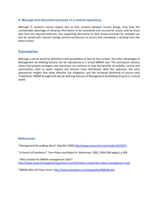 d. Manage and document process in a central repository

Although IT solutions cannot replace face to face contacts between human beings, they have the
considerable advantage of allowing information to be centralized and secured for access only by those
who have the required authority. Any supporting documents to Q/A review processes for example can
also be stored with relevant change control mechanisms to ensure that everybody is working from the
latest version.


Conclusion
Although a virtual world by definition limits possibilities of face to face contact, the other advantages of
Management by Walking Around can be reproduced in a virtual MBWA tool. The conceptual solution
shows how project managers and executives can continue to reap the benefits of visibility, control and
optimization, even as teams expand and become more distributed. With this approach, the early
operational insights that allow effective risk mitigation, and the increased likelihood of success that
“traditional” MBWA brought will also be defining features of Management by Walking Around in a virtual
world.




References:

“Management by walking about” (Sep 8th 2008) http://www.economist.com/node/12075015

“In Search of Excellence”, Tom Peters and Robert H. Waterman, 1982, 2004 (360 pages), p.289

“Who created the MBWA management style?”
http://www.projectmanagementquestions.com/564/who-created-the-mbwa-management-style

“MBWA After All These Years” http://www.tompeters.com/dispatches/008106.php
 