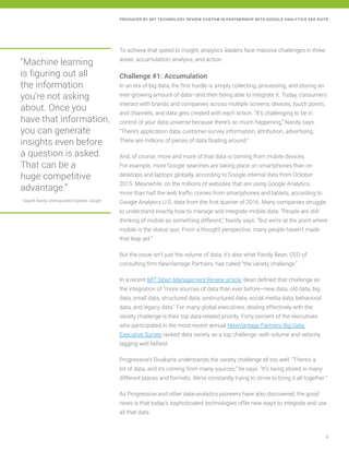 4
PRODUCED BY MIT TECHNOLOGY REVIEW CUSTOM IN PARTNERSHIP WITH GOOGLE ANALYTICS 360 SUITE
To achieve that speed to insight, analytics leaders face massive challenges in three
areas: accumulation, analysis, and action.
Challenge #1: Accumulation
In an era of big data, the first hurdle is simply collecting, processing, and storing an
ever-growing amount of data—and then being able to integrate it. Today, consumers
interact with brands and companies across multiple screens, devices, touch points,
and channels, and data gets created with each action. “It’s challenging to be in
control of your data universe because there’s so much happening,” Nandy says.
“There’s application data, customer-survey information, attribution, advertising.
There are millions of pieces of data floating around.”
And, of course, more and more of that data is coming from mobile devices.
For example, more Google searches are taking place on smartphones than on
desktops and laptops globally, according to Google internal data from October
2015. Meanwhile, on the millions of websites that are using Google Analytics,
more than half the web traffic comes from smartphones and tablets, according to
Google Analytics U.S. data from the first quarter of 2016. Many companies struggle
to understand exactly how to manage and integrate mobile data: “People are still
thinking of mobile as something different,” Nandy says. “But we’re at the point where
mobile is the status quo. From a thought perspective, many people haven’t made
that leap yet.”
But the issue isn’t just the volume of data; it’s also what Randy Bean, CEO of
consulting firm NewVantage Partners, has called “the variety challenge.”
In a recent MIT Sloan Management Review article, Bean defined that challenge as
the integration of “more sources of data than ever before—new data, old data, big
data, small data, structured data, unstructured data, social media data, behavioral
data, and legacy data.” For many global executives, dealing effectively with the
variety challenge is their top data-related priority. Forty percent of the executives
who participated in the most recent annual NewVantage Partners Big Data
Executive Survey ranked data variety as a top challenge, with volume and velocity
lagging well behind.
Progressive’s Divakarla understands the variety challenge all too well. “There’s a
lot of data, and it’s coming from many sources,” he says. “It’s being stored in many
different places and formats. We’re constantly trying to strive to bring it all together.”
As Progressive and other data-analytics pioneers have also discovered, the good
news is that today’s sophisticated technologies offer new ways to integrate and use
all that data.
“Machine learning
is figuring out all
the information
you’re not asking
about. Once you
have that information,
you can generate
insights even before
a question is asked.
That can be a
huge competitive
advantage.”
—Sagnik Nandy, Distinguished Engineer, Google
 