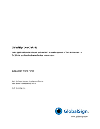  

	
  

	
  

	
  

	
  

GlobalSign	
  OneClickSSL	
  
From	
  application	
  to	
  installation	
  –	
  direct	
  and	
  custom	
  integration	
  of	
  fully	
  automated	
  SSL	
  
Certificate	
  provisioning	
  in	
  your	
  hosting	
  environment	
  
	
  

	
  

	
  

GLOBALSIGN	
  WHITE	
  PAPER	
  
	
  

	
  

Steve	
  Roylance,	
  Business	
  Development	
  Director	
  
Steve	
  Waite,	
  Chief	
  Marketing	
  Officer	
  
	
  
GMO	
  GlobalSign	
  Inc.	
  

	
  

	
  

	
  

	
  

	
  

	
  
                                                                                                          www.globalsign.com	
  	
  
 