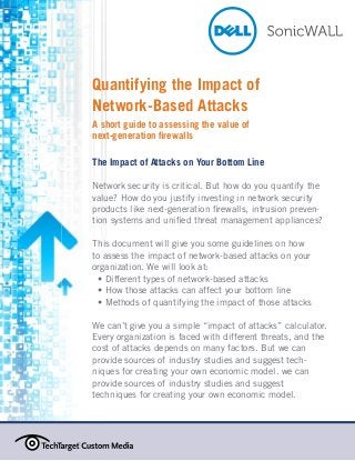 Quantifying the Impact of
Network-Based Attacks
A short guide to assessing the value of
next-generation firewalls
The Impact of Attacks on Your Bottom Line
Network security is critical. But how do you quantify the
value? How do you justify investing in network security
products like next-generation firewalls, intrusion prevention systems and unified threat management appliances?
This document will give you some guidelines on how
to assess the impact of network-based attacks on your
organization. We will look at:
	 Different types of network-based attacks
•
	 How those attacks can affect your bottom line
•
	 Methods of quantifying the impact of those attacks
•
We can’t give you a simple “impact of attacks” calculator.
Every organization is faced with different threats, and the
cost of attacks depends on many factors. But we can
provide sources of industry studies and suggest techniques for creating your own economic model. we can
provide sources of industry studies and suggest
techniques for creating your own economic model.

 
