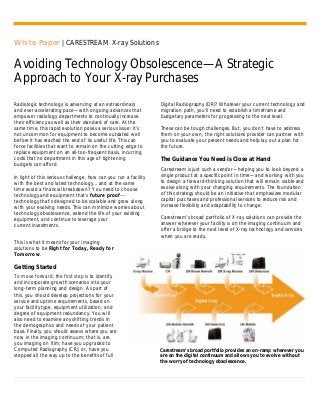 White Paper | CARESTREAM X-ray Solutions
Avoiding Technology Obsolescence—A Strategic
Approach to Your X-ray Purchases
Radiologic technology is advancing at an extraordinary
and ever-accelerating pace—with ongoing advances that
empower radiology departments to continually increase
their efficiency as well as their standard of care. At the
same time, this rapid evolution poses a serious issue: it’s
not uncommon for equipment to become outdated well
before it has reached the end of its useful life. This can
force facilities that want to remain on the cutting edge to
replace equipment on an all-too-frequent basis, incurring
costs that no department in this age of tightening
budgets can afford.
In light of this serious challenge, how can you run a facility
with the best and latest technology... and at the same
time avoid a financial breakdown? You need to choose
technology and equipment that’s future proof—
technology that’s designed to be scalable and grow along
with your evolving needs. This can minimize worries about
technology obsolescence, extend the life of your existing
equipment, and continue to leverage your
current investments.
Digital Radiography (DR)? Whatever your current technology and
migration path, you’ll need to establish a timeframe and
budgetary parameters for progressing to the next level.
These can be tough challenges. But, you don’t have to address
them on your own; the right solutions provider can partner with
you to evaluate your present needs and help lay out a plan for
the future.
The Guidance You Need is Close at Hand
Carestream is just such a vendor—helping you to look beyond a
single product at a specific point in time—and working with you
to design a forward-thinking solution that will remain viable and
evolve along with your changing requirements. The foundation
of this strategy should be an initiative that emphasizes modular
capital purchases and professional services to reduce risk and
increase flexibility and adaptability to change.
Carestream’s broad portfolio of X-ray solutions can provide the
answer wherever your facility is on the imaging continuum and
offer a bridge to the next level of X-ray technology and services
when you are ready.
This is what it means for your imaging
solutions to be Right for Today, Ready for
Tomorrow.
Getting Started
To move forward, the first step is to identify
and incorporate growth scenarios into your
long-term planning and design. As part of
this, you should develop projections for your
service and uptime requirements, based on
your facility type, equipment utilization, and
degree of equipment redundancy. You will
also need to examine any shifting trends in
the demographics and needs of your patient
base. Finally, you should assess where you are
now in the imaging continuum; that is, are
you imaging on film; have you upgraded to
Computed Radiography (CR); or, have you
stepped all the way up to the benefits of full
Carestream’s broad portfolio provides an on-ramp wherever you
are on the digital continuum and allows you to evolve without
the worry of technology obsolescence.
 