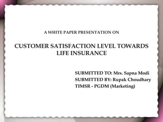 A WHITE PAPER PRESENTATION ON CUSTOMER SATISFACTION LEVEL TOWARDS LIFE INSURANCE SUBMITTED TO: Mrs. Sapna Modi SUBMITTED BY: Rupak Choudhary TIMSR - PGDM (Marketing) 