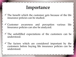 Importance The benefit which the customer gets because of the life insurance policies can be studied. Customer awareness and perception various life Insurance policies can also be analyzed. The unfulfilled expectations of the customers can be understood.  The factors which are considered important by the customers before buying life insurance policies can be understood. 