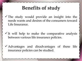 Benefits of study The study would provide an insight into the needs wants and desires of the consumers toward Life Insurance. It will help to make the comparative analysis between various life insurance policies. Advantages and disadvantages of these life insurance policies can be studied. 