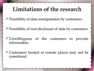 Limitations of the research Possibility of data manipulation by customers. Possibility of non disclosure of data by customers.  Unwillingness of the customers to provide information. Customers located at remote places may not be considered  