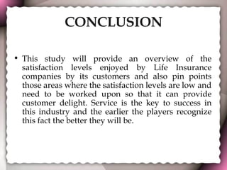 CONCLUSION This study will provide an overview of the satisfaction levels enjoyed by Life Insurance companies by its customers and also pin points those areas where the satisfaction levels are low and need to be worked upon so that it can provide customer delight. Service is the key to success in this industry and the earlier the players recognize this fact the better they will be. 
