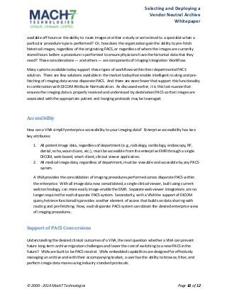 Selecting 
and 
Deploying 
a 
Vendor 
Neutral 
Archive 
Whitepaper 
available 
off 
hours 
or 
the 
ability 
to 
route 
images 
at 
either 
a 
study 
or 
series 
level 
to 
a 
specialist 
when 
a 
particular 
procedure 
type 
is 
performed? 
Or, 
how 
does 
the 
organization 
gain 
the 
ability 
to 
pre-­‐fetch 
historical 
images, 
regardless 
of 
the 
originating 
PACS, 
or 
regardless 
of 
where 
the 
images 
are 
currently 
stored 
hours 
before 
a 
procedure 
is 
performed 
to 
ensure 
physicians 
have 
the 
historical 
data 
that 
they 
need? 
These 
considerations 
— 
and 
others 
— 
are 
components 
of 
Imaging 
Integration 
Workflow. 
Many 
systems 
available 
today 
support 
these 
types 
of 
workflows 
within 
their 
departmental 
PACS 
solution. 
There 
are 
few 
solutions 
available 
in 
the 
market 
today 
that 
enable 
intelligent 
routing 
and 
pre-­‐ 
fetching 
of 
imaging 
data 
across 
disparate 
PACS. 
And 
there 
are 
even 
fewer 
that 
support 
this 
functionality 
in 
combination 
with 
DICOM 
Attribute 
Normalization. 
As 
discussed 
earlier, 
it 
is 
this 
last 
nuance 
that 
ensures 
the 
imaging 
data 
is 
properly 
received 
and 
understood 
by 
destination 
PACS 
so 
that 
images 
are 
associated 
with 
the 
appropriate 
patient 
and 
hanging 
protocols 
may 
be 
leveraged. 
Accessibility 
How 
can 
a 
VNA 
simplify 
enterprise 
accessibility 
to 
your 
imaging 
data? 
Enterprise 
accessibility 
has 
two 
key 
attributes: 
1. All 
patient 
image 
data, 
regardless 
of 
department 
(e.g., 
radiology, 
cardiology, 
endoscopy, 
RF, 
dental, 
echo, 
wound 
care, 
etc.), 
must 
be 
accessible 
from 
the 
enterprise 
EMR 
through 
a 
single 
DICOM, 
web-­‐based, 
smart-­‐client, 
clinical 
viewer 
application. 
2. All 
medical 
image 
data, 
regardless 
of 
department, 
must 
be 
viewable 
and 
accessible 
by 
any 
PACS 
system. 
A 
VNA 
provides 
the 
consolidation 
of 
imaging 
procedures 
performed 
across 
disparate 
PACS 
within 
the 
enterprise. 
With 
all 
image 
data 
now 
consolidated, 
a 
single 
clinical 
viewer, 
built 
using 
current 
web 
technology, 
can 
more 
easily 
image-­‐enable 
the 
EMR. 
Separate 
web 
viewer 
integrations 
are 
no 
longer 
required 
for 
each 
disparate 
PACS 
system. 
Secondarily, 
with 
a 
VNA 
the 
support 
of 
DICOM 
query/retrieve 
functionality 
provides 
another 
element 
of 
access 
that 
builds 
on 
data 
sharing 
with 
routing 
and 
pre-­‐fetching. 
Now, 
each 
disparate 
PACS 
system 
can 
obtain 
the 
desired 
enterprise 
view 
of 
imaging 
procedures. 
Support 
of 
PACS 
Conversions 
Understanding 
the 
desired 
clinical 
outcomes 
of 
a 
VNA, 
the 
next 
question 
whether 
a 
VNA 
can 
prevent 
future 
long-­‐term 
archive 
migration 
challenges 
and 
lower 
the 
cost 
of 
switching 
to 
a 
new 
PACS 
in 
the 
future? 
VNAs 
are 
built 
to 
be 
PACS 
neutral. 
VNAs 
embedded 
capabilities 
are 
designed 
for 
effectively 
managing 
an 
archive 
and 
with 
their 
accompanying 
toolset, 
a 
user 
has 
the 
ability 
to 
browse, 
filter, 
and 
perform 
image 
data 
moves 
using 
industry 
standard 
protocols. 
© 
2009 
-­‐ 
2014 
Mach7 
Technologies 
Page 
10 
of 
12 
 