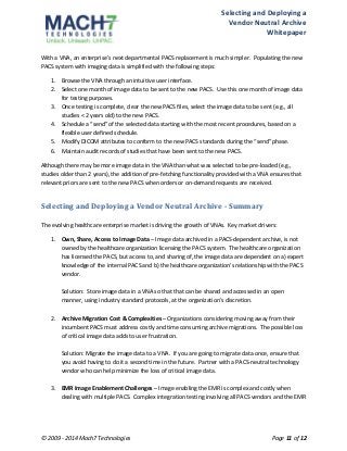 Selecting 
and 
Deploying 
a 
Vendor 
Neutral 
Archive 
Whitepaper 
With 
a 
VNA, 
an 
enterprise’s 
next 
departmental 
PACS 
replacement 
is 
much 
simpler. 
Populating 
the 
new 
PACS 
system 
with 
imaging 
data 
is 
simplified 
with 
the 
following 
steps: 
1. Browse 
the 
VNA 
through 
an 
intuitive 
user 
interface. 
2. Select 
one 
month 
of 
image 
data 
to 
be 
sent 
to 
the 
new 
PACS. 
Use 
this 
one 
month 
of 
image 
data 
for 
testing 
purposes. 
3. Once 
testing 
is 
complete, 
clear 
the 
new 
PACS 
files, 
select 
the 
image 
data 
to 
be 
sent 
(e.g., 
all 
studies 
< 
2 
years 
old) 
to 
the 
new 
PACS. 
4. Schedule 
a 
“send” 
of 
the 
selected 
data 
starting 
with 
the 
most 
recent 
procedures, 
based 
on 
a 
flexible 
user 
defined 
schedule. 
5. Modify 
DICOM 
attributes 
to 
conform 
to 
the 
new 
PACS 
standards 
during 
the 
“send” 
phase. 
6. Maintain 
audit 
records 
of 
studies 
that 
have 
been 
sent 
to 
the 
new 
PACS. 
Although 
there 
may 
be 
more 
image 
data 
in 
the 
VNA 
than 
what 
was 
selected 
to 
be 
pre-­‐loaded 
(e.g., 
studies 
older 
than 
2 
years), 
the 
addition 
of 
pre-­‐fetching 
functionality 
provided 
with 
a 
VNA 
ensures 
that 
relevant 
priors 
are 
sent 
to 
the 
new 
PACS 
when 
orders 
or 
on-­‐demand 
requests 
are 
received. 
Selecting 
and 
Deploying 
a 
Vendor 
Neutral 
Archive 
-­ 
Summary 
The 
evolving 
healthcare 
enterprise 
market 
is 
driving 
the 
growth 
of 
VNAs. 
Key 
market 
drivers: 
1. Own, 
Share, 
Access 
to 
Image 
Data 
– 
Image 
data 
archived 
in 
a 
PACS-­‐dependent 
archive, 
is 
not 
owned 
by 
the 
healthcare 
organization 
licensing 
the 
PACS 
system. 
The 
healthcare 
organization 
has 
licensed 
the 
PACS, 
but 
access 
to, 
and 
sharing 
of, 
the 
image 
data 
are 
dependent 
on 
a) 
expert 
knowledge 
of 
the 
internal 
PACS 
and 
b) 
the 
healthcare 
organization’s 
relationship 
with 
the 
PACS 
vendor. 
Solution: 
Store 
image 
data 
in 
a 
VNA 
so 
that 
that 
can 
be 
shared 
and 
accessed 
in 
an 
open 
manner, 
using 
industry 
standard 
protocols, 
at 
the 
organization’s 
discretion. 
2. Archive 
Migration 
Cost 
& 
Complexities 
– 
Organizations 
considering 
moving 
away 
from 
their 
incumbent 
PACS 
must 
address 
costly 
and 
time 
consuming 
archive 
migrations. 
The 
possible 
loss 
of 
critical 
image 
data 
adds 
to 
user 
frustration. 
Solution: 
Migrate 
the 
image 
data 
to 
a 
VNA. 
If 
you 
are 
going 
to 
migrate 
data 
once, 
ensure 
that 
you 
avoid 
having 
to 
do 
it 
a 
second 
time 
in 
the 
future. 
Partner 
with 
a 
PACS-­‐neutral 
technology 
vendor 
who 
can 
help 
minimize 
the 
loss 
of 
critical 
image 
data. 
3. EMR 
Image 
Enablement 
Challenges 
– 
Image 
enabling 
the 
EMR 
is 
complex 
and 
costly 
when 
dealing 
with 
multiple 
PACS. 
Complex 
integration 
testing 
involving 
all 
PACS 
vendors 
and 
the 
EMR 
© 
2009 
-­‐ 
2014 
Mach7 
Technologies 
Page 
11 
of 
12 
 