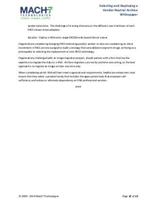 Selecting 
and 
Deploying 
a 
Vendor 
Neutral 
Archive 
Whitepaper 
vendor 
takes 
time. 
The 
challenge 
of 
training 
clinicians 
on 
the 
different 
user 
interfaces 
of 
each 
PACS 
viewer 
slows 
adoption. 
Solution: 
Deploy 
a 
VNA 
and 
a 
single 
DICOM 
web-­‐based 
clinical 
viewer. 
Organizations 
considering 
changing 
PACS 
technology 
and/or 
vendor 
or 
who 
are 
considering 
an 
initial 
investment 
in 
PACS 
are 
encouraged 
to 
build 
a 
strategy 
that 
consolidates 
long-­‐term 
image 
archiving 
as 
a 
prerequisite 
to 
selecting 
the 
replacement 
or 
new 
PACS 
technology. 
Organizations 
challenged 
with 
an 
image 
migration 
project, 
should 
partner 
with 
a 
firm 
that 
has 
the 
expertise 
to 
migrate 
the 
data 
to 
a 
VNA. 
Archive 
migrations 
are 
costly 
and 
time 
consuming, 
so 
the 
best 
approach 
is 
to 
migrate 
an 
image 
archive 
one 
time 
only. 
When 
considering 
which 
VNA 
will 
best 
meet 
organizational 
requirements, 
healthcare 
enterprises 
must 
ensure 
that 
they 
select 
a 
product 
family 
that 
includes 
the 
appropriate 
tools 
that 
empower 
self-­‐ 
sufficiency 
and 
reduce 
or 
eliminate 
dependency 
on 
VNA 
professional 
services. 
# 
# 
# 
© 
2009 
-­‐ 
2014 
Mach7 
Technologies 
Page 
12 
of 
12 
