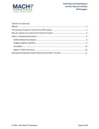 Selecting 
and 
Deploying 
a 
Vendor 
Neutral 
Archive 
Whitepaper 
Table 
of 
Contents 
Abstract ........................................................................................................................................................3 
The 
evolution 
of 
long-­‐term 
archives 
from 
PACS 
vendors ............................................................................4 
Why 
do 
customers 
buy 
archives 
from 
their 
PACS 
vendor?..........................................................................5 
What 
is 
a 
Vendor 
Neutral 
Archive? ..............................................................................................................6 
DICOM 
Attribute 
Normalization...............................................................................................................9 
Imaging 
Integration 
Workflow .................................................................................................................9 
Accessibility ............................................................................................................................................10 
Support 
of 
PACS 
Conversions.................................................................................................................10 
Selecting 
and 
Deploying 
a 
Vendor 
Neutral 
Archive 
(VNA) 
-­‐ 
Summary.......................................................11 
© 
2009 
-­‐ 
2014 
Mach7 
Technologies 
Page 
2 
of 
12 
 
