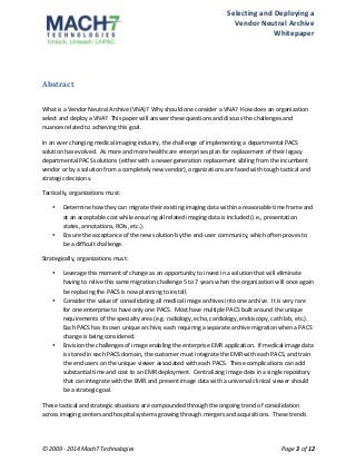 Selecting 
and 
Deploying 
a 
Vendor 
Neutral 
Archive 
Whitepaper 
Abstract 
What 
is 
a 
Vendor 
Neutral 
Archive 
(VNA)? 
Why 
should 
one 
consider 
a 
VNA? 
How 
does 
an 
organization 
select 
and 
deploy 
a 
VNA? 
This 
paper 
will 
answer 
these 
questions 
and 
discuss 
the 
challenges 
and 
nuances 
related 
to 
achieving 
this 
goal. 
In 
an 
ever 
changing 
medical 
imaging 
industry, 
the 
challenge 
of 
implementing 
a 
departmental 
PACS 
solution 
has 
evolved. 
As 
more 
and 
more 
healthcare 
enterprises 
plan 
for 
replacement 
of 
their 
legacy 
departmental 
PACS 
solutions 
(either 
with 
a 
newer 
generation 
replacement 
sibling 
from 
the 
incumbent 
vendor 
or 
by 
a 
solution 
from 
a 
completely 
new 
vendor), 
organizations 
are 
faced 
with 
tough 
tactical 
and 
strategic 
decisions. 
Tactically, 
organizations 
must: 
• Determine 
how 
they 
can 
migrate 
their 
existing 
imaging 
data 
within 
a 
reasonable 
time 
frame 
and 
at 
an 
acceptable 
cost 
while 
ensuring 
all 
related 
imaging 
data 
is 
included 
(i.e., 
presentation 
states, 
annotations, 
ROIs, 
etc.). 
• Ensure 
the 
acceptance 
of 
the 
new 
solution 
by 
the 
end-­‐user 
community, 
which 
often 
proves 
to 
be 
a 
difficult 
challenge. 
Strategically, 
organizations 
must: 
• Leverage 
this 
moment 
of 
change 
as 
an 
opportunity 
to 
invest 
in 
a 
solution 
that 
will 
eliminate 
having 
to 
relive 
this 
same 
migration 
challenge 
5 
to 
7 
years 
when 
the 
organization 
will 
once 
again 
be 
replacing 
the 
PACS 
is 
now 
planning 
to 
install. 
• Consider 
the 
value 
of 
consolidating 
all 
medical 
image 
archives 
into 
one 
archive. 
It 
is 
very 
rare 
for 
one 
enterprise 
to 
have 
only 
one 
PACS. 
Most 
have 
multiple 
PACS 
built 
around 
the 
unique 
requirements 
of 
the 
specialty 
area 
(e.g. 
radiology, 
echo, 
cardiology, 
endoscopy, 
cath 
lab, 
etc.). 
Each 
PACS 
has 
its 
own 
unique 
archive, 
each 
requiring 
a 
separate 
archive 
migration 
when 
a 
PACS 
change 
is 
being 
considered. 
• Envision 
the 
challenges 
of 
image 
enabling 
the 
enterprise 
EMR 
application. 
If 
medical 
image 
data 
is 
stored 
in 
each 
PACS 
domain, 
the 
customer 
must 
integrate 
the 
EMR 
with 
each 
PACS, 
and 
train 
the 
end 
users 
on 
the 
unique 
viewer 
associated 
with 
each 
PACS. 
These 
complications 
can 
add 
substantial 
time 
and 
cost 
to 
an 
EMR 
deployment. 
Centralizing 
image 
data 
in 
a 
single 
repository 
that 
can 
integrate 
with 
the 
EMR 
and 
present 
image 
data 
with 
a 
universal 
clinical 
viewer 
should 
be 
a 
strategic 
goal. 
These 
tactical 
and 
strategic 
situations 
are 
compounded 
through 
the 
ongoing 
trend 
of 
consolidation 
across 
imaging 
centers 
and 
hospital 
systems 
growing 
through 
mergers 
and 
acquisitions. 
These 
trends 
© 
2009 
-­‐ 
2014 
Mach7 
Technologies 
Page 
3 
of 
12 
 