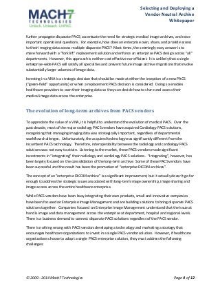 Selecting 
and 
Deploying 
a 
Vendor 
Neutral 
Archive 
Whitepaper 
further 
propagate 
disparate 
PACS, 
accentuate 
the 
need 
for 
strategic 
medical 
image 
archives, 
and 
raise 
important 
operational 
questions. 
For 
example, 
how 
does 
an 
enterprise 
own, 
share, 
and 
provide 
access 
to 
their 
imaging 
data 
across 
multiple 
disparate 
PACS? 
Most 
times, 
the 
seemingly 
easy 
answer 
is 
to 
move 
forward 
with 
a 
“fork 
lift” 
replacement 
solution 
and 
enforce 
an 
enterprise 
PACS 
design 
across 
“all” 
departments. 
However, 
this 
approach 
is 
neither 
cost 
effective 
nor 
efficient. 
It 
is 
unlikely 
that 
a 
single 
enterprise-­‐wide 
PACS 
will 
satisfy 
all 
specialties 
and 
prevent 
future 
image 
archive 
migrations 
that 
involve 
substantially 
larger 
volumes 
of 
image 
data. 
Investing 
in 
a 
VNA 
is 
a 
strategic 
decision 
that 
should 
be 
made 
at 
either 
the 
inception 
of 
a 
new 
PACS 
(“green-­‐field” 
opportunity) 
or 
when 
a 
replacement 
PACS 
decision 
is 
considered. 
Doing 
so 
enables 
healthcare 
providers 
to 
own 
their 
imaging 
data 
so 
they 
can 
decide 
how 
to 
share 
and 
access 
their 
medical 
image 
data 
across 
the 
enterprise. 
The 
evolution 
of 
long-­term 
archives 
from 
PACS 
vendors 
To 
appreciate 
the 
value 
of 
a 
VNA, 
it 
is 
helpful 
to 
understand 
the 
evolution 
of 
medical 
PACS. 
Over 
the 
past 
decade, 
most 
of 
the 
major 
radiology 
PACS 
vendors 
have 
acquired 
Cardiology 
PACS 
solutions, 
recognizing 
that 
managing 
imaging 
data 
was 
strategically 
important, 
regardless 
of 
departmental 
workflow 
challenges. 
Unfortunately, 
the 
acquired 
technology 
was 
significantly 
different 
from 
the 
incumbent 
PACS 
technology. 
Therefore, 
interoperability 
between 
the 
radiology 
and 
cardiology 
PACS 
solutions 
was 
not 
easy 
to 
attain. 
Listening 
to 
the 
market, 
these 
PACS 
vendors 
made 
significant 
investments 
in 
“integrating” 
their 
radiology 
and 
cardiology 
PACS 
solutions. 
“Integrating”, 
however, 
has 
been 
largely 
focused 
on 
the 
consolidation 
of 
the 
long-­‐term 
archive. 
Some 
of 
these 
PACS 
vendors 
have 
been 
successful 
and 
the 
result 
has 
been 
the 
promotion 
of 
“enterprise 
DICOM 
archives”. 
The 
concept 
of 
an 
“enterprise 
DICOM 
archive” 
is 
a 
significant 
improvement, 
but 
it 
actually 
doesn’t 
go 
far 
enough 
to 
address 
the 
strategic 
issues 
associated 
with 
long-­‐term 
image 
ownership, 
image 
sharing 
and 
image 
access 
across 
the 
entire 
healthcare 
enterprise. 
While 
PACS 
vendors 
have 
been 
busy 
integrating 
their 
own 
products, 
small 
and 
innovative 
companies 
have 
been 
focused 
on 
Enterprise 
Image 
Management 
and 
are 
building 
solutions 
to 
bring 
disparate 
PACS 
solutions 
together. 
Companies 
focused 
on 
Enterprise 
Image 
Management 
understand 
that 
the 
issue 
at 
hand 
is 
image 
and 
data 
management 
across 
the 
enterprise 
at 
department, 
hospital 
and 
regional 
levels. 
There 
is 
a 
business 
demand 
to 
connect 
disparate 
PACS 
solutions 
regardless 
of 
the 
PACS 
vendor. 
There 
is 
nothing 
wrong 
with 
PACS 
vendors 
developing 
a 
technology 
and 
marketing 
a 
strategy 
that 
encourages 
healthcare 
organizations 
to 
invest 
in 
a 
single 
PACS 
vendor 
solution. 
However, 
if 
healthcare 
organizations 
choose 
to 
adopt 
a 
single 
PACS 
enterprise 
solution, 
they 
must 
address 
the 
following 
challenges: 
© 
2009 
-­‐ 
2014 
Mach7 
Technologies 
Page 
4 
of 
12 
 