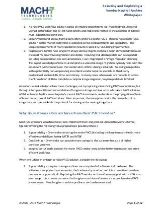 Selecting 
and 
Deploying 
a 
Vendor 
Neutral 
Archive 
Whitepaper 
1. A 
single 
PACS 
workflow 
solution 
across 
all 
imaging 
departments 
will 
most 
likely 
result 
in 
end-­‐ 
users 
dissatisfaction 
due 
to 
lost 
functionality 
and 
challenges 
related 
to 
the 
adoption 
of 
generic 
multi-­‐department 
workflows. 
2. Departmental 
and 
specialty 
physicians 
often 
prefer 
a 
specific 
PACS. 
There 
is 
not 
a 
single 
PACS 
solution 
on 
the 
market 
today 
that 
is 
accepted 
across 
all 
departments 
and 
specialties. 
The 
unique 
requirements 
of 
many 
specialties 
results 
in 
specialty 
PACS 
being 
implemented. 
3. Preparations 
for 
the 
next 
long-­‐term 
image 
archive 
migration 
should 
begin 
immediately 
because 
the 
need 
for 
an 
archive 
migration 
is 
inevitable. 
Ensuring 
that 
all 
image 
data 
can 
be 
exported, 
including 
presentation 
state 
and 
annotations, 
is 
an 
integral 
part 
of 
image 
migration 
planning. 
The 
expert 
knowledge 
of 
how 
to 
accomplish 
a 
successful 
image 
migration 
typically 
rests 
with 
the 
incumbent 
PACS 
vendor 
(aka: 
the 
vendor 
who’s 
PACS 
is 
being 
replaced). 
Accessing 
image 
data 
with 
a 
potentially 
non-­‐cooperating 
incumbent 
vendor 
requires 
specialized 
third-­‐party 
professional 
service 
skills, 
time, 
and 
money. 
In 
many 
cases, 
when 
users 
are 
not 
able 
to 
access 
the 
“know 
how” 
skills 
to 
complete 
a 
complex 
image 
migration, 
key 
image 
data 
is 
forfeited. 
A 
vendor-­‐neutral 
solution 
solves 
these 
challenges, 
not 
by 
replacing 
client-­‐facing 
PACS 
workstations, 
but 
through 
interoperability 
and 
consolidation 
of 
long-­‐term 
image 
archives 
across 
disparate 
PACS 
solutions. 
A 
VNA 
enhances 
healthcare 
enterprise’s 
current 
PACS 
investments 
and 
enables 
the 
propagation 
of 
best-­‐ 
of-­‐breed 
departmental 
PACS 
solutions. 
Most 
important, 
the 
enterprise 
retains 
the 
ownership 
of 
its 
image 
data 
and 
can 
establish 
the 
protocol 
for 
sharing 
and 
accessing 
image 
data. 
Why 
do 
customers 
buy 
archives 
from 
their 
PACS 
vendor? 
Most 
PACS 
vendors 
would 
like 
to 
sell 
and 
implement 
their 
long-­‐term 
solution 
with 
every 
customer, 
typically 
offering 
the 
following 
value 
propositions 
(possibly 
others): 
1. Supportability 
– 
One 
vendor 
servicing 
the 
entire 
PACS 
(including 
the 
long-­‐term 
archive) 
is 
more 
effective 
and 
delivers 
better 
MTTR 
and 
MTBF. 
2. Cost 
Savings 
– 
One 
vendor 
can 
provide 
more 
savings 
to 
the 
customer 
because 
of 
higher 
purchase 
volumes. 
3. Integration 
– 
A 
single 
solution 
from 
one 
PACS 
vendor 
provides 
for 
better 
integration 
and 
more 
efficient 
workflow. 
When 
evaluating 
an 
enterprise-­‐wide 
PACS 
solution, 
consider 
the 
following: 
1. Supportability 
– 
Long-­‐term 
image 
archives 
are 
comprised 
of 
software 
and 
hardware. 
The 
software 
is 
supported 
by 
one 
vendor, 
the 
hardware 
by 
another, 
and 
it 
is 
a 
rare 
situation 
when 
one 
vendor 
supports 
it 
all. 
Replacing 
the 
PACS 
vendor 
on 
the 
software 
support 
with 
a 
VNA 
is 
an 
even 
swap. 
It 
is 
a 
rare 
occurrence 
that 
long-­‐term 
archive 
software 
causes 
problems 
in 
a 
PACS 
environment. 
Most 
long-­‐term 
archive 
problems 
are 
hardware 
related. 
© 
2009 
-­‐ 
2014 
Mach7 
Technologies 
Page 
5 
of 
12 
 