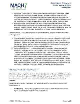 Selecting 
and 
Deploying 
a 
Vendor 
Neutral 
Archive 
Whitepaper 
2. Cost 
Savings 
– 
Most 
healthcare 
IT 
departments 
have 
preferred 
compute, 
network 
and 
storage 
vendor 
contracts 
that 
include 
attractive 
discounts. 
Allowing 
a 
customer 
to 
purchase 
their 
preferred 
hardware 
under 
their 
preferred 
vendor 
contracts 
will 
save 
money 
and 
typically 
will 
retire 
long-­‐term 
volume 
commitments. 
Competitive 
negotiations 
on 
long-­‐term 
archive 
software 
and 
related 
software 
support 
will 
yield 
the 
best 
market 
price 
and 
save 
the 
customer 
money. 
3. Integration 
– 
Most 
“enterprise 
DICOM 
archives” 
supplied 
by 
PACS 
vendors 
use 
the 
same 
industry 
standards 
to 
move 
image 
data 
that 
a 
VNA 
uses: 
DICOM 
commands. 
If 
the 
PACS 
vendor 
states 
that 
there 
are 
additional 
“special” 
add-­‐on 
values, 
the 
user 
should 
be 
concerned 
as 
this 
is 
a 
strong 
indicator 
that 
the 
vendor’s 
“enterprise 
DICOM 
archive” 
is 
a 
proprietary 
solution. 
Additional 
reasons 
a 
PACS 
vendor 
may 
want 
your 
healthcare 
organization 
to 
purchase 
a 
PACS-­‐centric 
archiving 
product: 
1. Revenue 
(tactical) 
– 
Vendors 
make 
money 
selling 
long-­‐term 
archive 
software 
(minimal), 
related 
hardware 
(lots) 
and 
on-­‐going 
support 
and 
maintenance 
(profitable). 
Significant 
hardware 
revenue 
will 
motivate 
most 
vendor 
sales 
representatives 
who 
can 
then 
apply 
hardware 
sales 
to 
reaching 
sales 
quotas. 
And 
from 
a 
business 
perspective, 
more 
revenue, 
even 
if 
revenue 
with 
low 
profit 
(hardware), 
is 
good 
for 
revenue-­‐challenged 
businesses. 
2. Switching 
Costs 
(strategic) 
– 
PACS 
vendors 
do 
not 
offer 
true 
vendor-­‐neutral 
solutions. 
Said 
differently, 
PACS 
vendors 
are 
not 
VNA 
vendors. 
It 
is 
rare 
for 
a 
user 
to 
operate 
a 
PACS 
from 
“PACS 
vendor 
A” 
while 
using 
a 
long-­‐term 
archive 
from 
“PACS 
vendor 
B”, 
when 
no 
PACS 
from 
“vendor 
B” 
is 
in 
operation 
at 
the 
customer’s 
site. 
In 
many 
cases, 
PACS 
sales 
representatives 
are 
able 
to 
convince 
the 
customer 
to 
migrate 
all 
image 
data 
from 
the 
incumbent 
PACS 
vendor’s 
long-­‐term 
archive 
to 
the 
new 
PACS 
vendor’s 
long-­‐term 
archive 
to 
ensure 
effective 
PACS 
vendor 
support. 
And, 
as 
previously 
noted, 
migrations 
are 
costly 
and 
time-­‐consuming 
projects. 
Securing 
a 
PACS 
long-­‐term 
archive 
is 
a 
strategically 
important 
sales 
goal 
because 
it 
virtually 
handcuffs 
the 
customer 
to 
a 
specific 
PACS 
or 
to 
the 
incumbent 
PACS 
vendor’s 
replacement 
product. 
What 
is 
a 
Vendor 
Neutral 
Archive? 
Market 
demand 
is 
growing 
for 
Vendor 
Neutral 
Archive 
(VNA) 
solutions. 
“Enterprise 
DICOM 
archives”, 
as 
discussed 
earlier, 
are 
the 
response 
of 
a 
PACS 
vendor’s 
proprietary 
storage 
solution. 
A 
VNA 
is 
a 
vendor 
neutral 
and 
industry 
standards-­‐based 
archive 
solution 
with 
advanced 
management 
tools 
and 
key 
functions. 
Understanding 
the 
value 
of 
a 
VNA 
begins 
with 
understanding 
the 
key 
features 
and 
functions 
of 
this 
proven 
approach. 
-­‐ DICOM 
Storage 
– 
Storage 
of 
imaging 
data 
in 
its 
native 
DICOM-­‐standard 
format 
to 
enable 
the 
highest 
level 
of 
integration 
with 
disparate 
PACS 
solutions. 
© 
2009 
-­‐ 
2014 
Mach7 
Technologies 
Page 
6 
of 
12 
 