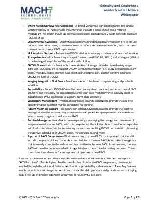 Selecting 
and 
Deploying 
a 
Vendor 
Neutral 
Archive 
Whitepaper 
-­‐ Enterprise 
Image 
Viewing 
Enablement 
– 
A 
clinical 
viewer 
built 
on 
zero-­‐footprint, 
low-­‐profile 
web 
technology 
to 
image 
enable 
the 
enterprise 
through 
a 
consolidated 
and 
simplified 
mechanism. 
No 
longer 
should 
an 
organization 
require 
separate 
web 
viewers 
for 
each 
disparate 
PACS 
solution. 
-­‐ Departmental 
Awareness 
– 
Ability 
to 
associate 
imaging 
data 
to 
departmental 
origins 
to 
ensure 
duplication 
is 
not 
an 
issue, 
to 
enable 
updates 
of 
patient 
and 
exam 
information, 
and 
to 
simplify 
the 
next 
departmental 
PACS 
replacement. 
-­‐ HL7 
Interface 
Support 
– 
To 
maintain 
DICOM 
attributes 
relating 
to 
patient 
and 
exam 
information 
-­‐ Storage 
Neutral 
– 
Enable 
existing 
storage 
infrastructure 
(EMC, 
HP, 
IBM…) 
and 
strategies 
(HSM…) 
to 
be 
leveraged, 
regardless 
of 
the 
vendor 
and 
solution. 
-­‐ DICOM 
Normalization 
– 
Provide 
for 
harmonization 
of 
image 
data 
when 
transferring 
images 
between 
PACS 
solutions 
to 
support 
DICOM 
attribute 
translation 
(e.g., 
study 
descriptions, 
exam 
codes, 
modality 
codes), 
storage 
class 
conversion, 
compression, 
and 
the 
conversion 
of 
non-­‐ 
DICOM 
artifacts 
to 
DICOM. 
-­‐ Imaging 
Integration 
Workflow 
– 
Provide 
advanced 
rules-­‐based 
image 
routing 
and 
pre-­‐fetch 
workflow. 
-­‐ Accessibility 
– 
Support 
DICOM 
Query/Retrieve 
requests 
from 
your 
existing 
departmental 
PACS 
solutions 
and 
the 
ability 
for 
an 
administrator 
to 
push 
data 
from 
the 
VNA 
to 
a 
newly 
installed 
departmental 
PACS 
solution 
or 
to 
support 
a 
physician’s 
request. 
-­‐ Watermark 
Management 
– 
With 
human 
interaction 
and 
confirmation, 
provide 
the 
ability 
to 
identify 
imaging 
data 
that 
may 
be 
candidates 
for 
purging. 
-­‐ Patient 
Matching 
Support 
– 
In 
conjunction 
with 
DICOM 
normalization, 
provide 
the 
ability 
to 
manage 
or 
query 
for 
patient 
unique 
identifiers 
and 
update 
the 
appropriate 
DICOM 
attributes 
when 
moving 
images 
across 
disparate 
PACS. 
-­‐ Archive 
Management 
– 
A 
VNA’s 
core 
competency 
is 
managing 
the 
storage 
and 
movement 
of 
images 
across 
disparate 
PACS. 
With 
this 
competency, 
the 
solution 
should 
provide 
a 
comparable 
set 
of 
administrative 
tools 
for 
monitoring 
transactions, 
auditing 
DICOM 
normalization, 
browsing 
the 
archive, 
scheduling 
of 
DICOM 
sends, 
managing 
rules, 
and 
more. 
-­‐ Support 
of 
PACS 
Conversions 
– 
When 
converting 
to 
a 
new 
PACS, 
it 
is 
important 
that 
the 
VNA 
include 
the 
special 
utilities 
that 
enable 
users 
to 
inform 
the 
new 
PACS 
about 
patient 
image 
data 
that 
is 
already 
stored 
in 
the 
archive 
and 
is 
accessible 
to 
the 
new 
PACS. 
In 
some 
cases, 
the 
new 
PACS 
will 
need 
to 
be 
populated 
with 
image 
data 
from 
the 
archive 
for 
testing 
purposes. 
These 
tools 
make 
it 
much 
easier 
for 
enterprises 
to 
implement 
a 
new 
PACS. 
A 
subset 
of 
the 
features 
described 
above 
are 
likely 
available 
in 
PACS 
vendor 
provided 
“enterprise 
DICOM 
archives”. 
The 
ability 
to 
solve 
the 
complexities 
of 
disparate 
PACS 
integrations, 
however, 
is 
enabled 
through 
the 
additional 
features 
and 
functions 
provided 
by 
a 
VNA 
solution. 
These 
key 
features 
enable 
patient 
data 
and 
image 
ownership 
and 
deliver 
the 
ability 
to 
share 
and 
provide 
access 
to 
imaging 
data 
across 
an 
enterprise, 
regardless 
of 
current 
or 
future 
PACS 
decisions. 
© 
2009 
-­‐ 
2014 
Mach7 
Technologies 
Page 
7 
of 
12 
 