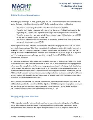 Selecting 
and 
Deploying 
a 
Vendor 
Neutral 
Archive 
Whitepaper 
DICOM 
Attribute 
Normalization 
If 
a 
radiologist, 
cardiologist 
or 
other 
specialty 
physician 
was 
asked 
about 
the 
clinical 
outcomes 
he 
or 
she 
would 
like 
to 
see 
related 
to 
implementing 
a 
VNA, 
the 
list 
would 
likely 
include 
the 
following: 
• The 
ability 
to 
access 
image 
data 
without 
the 
direct 
involvement 
of 
the 
PACS 
• The 
ability 
for 
historical 
image 
data 
to 
be 
moved 
into 
the 
current 
PACS, 
without 
regard 
for 
the 
originating 
PACS, 
and 
have 
the 
imported 
study 
hang 
as 
a 
relevant 
prior 
by 
the 
current 
PACS 
• The 
ability 
to 
proactively 
and 
systematically 
have 
historical 
images 
fetched 
to 
the 
current 
PACS 
system, 
without 
regard 
to 
the 
originating 
PACS 
• The 
ability 
to 
auto-­‐route 
specialty 
procedures 
or 
procedures 
performed 
off 
hours 
to 
the 
most 
appropriate 
site, 
department, 
and 
PACS 
To 
accomplish 
any 
of 
these 
outcomes, 
a 
consolidated 
view 
of 
the 
imaging 
data 
is 
required. 
This 
can 
be 
provided 
by 
implementing 
a 
VNA. 
Once 
a 
consolidated 
view 
has 
been 
attained, 
the 
ability 
to 
move 
the 
images 
from 
one 
PACS 
system 
to 
another 
is 
required. 
This 
feature 
is 
also 
standard 
across 
most 
PACS 
through 
the 
use 
of 
DICOM 
commands. 
However, 
once 
users 
start 
asking 
for 
the 
images 
to 
be 
imported 
such 
that 
hanging 
protocols 
may 
be 
appropriately 
leveraged, 
the 
need 
for 
DICOM 
attribute 
normalization 
is 
required. 
In 
the 
most 
likely 
scenario, 
disparate 
PACS 
system 
dictionaries 
are 
not 
synchronized, 
resulting 
in 
a 
need 
to 
update 
certain 
DICOM 
attributes 
within 
each 
study 
to 
ensure 
the 
most 
appropriate 
hanging 
protocol 
is 
leveraged. 
For 
example, 
in 
order 
for 
certain 
hanging 
protocols 
to 
work 
effectively, 
study 
descriptions, 
modality 
types, 
and 
body 
part 
naming 
must 
be 
the 
same 
in 
both 
the 
source 
and 
destination 
PACS. 
The 
likelihood 
that 
two 
enterprises 
have 
coordinated 
these 
encoding 
protocols 
is 
low. 
Additionally, 
patient 
MRN 
and 
study 
accession 
numbers 
must 
be 
unique 
and 
given 
that 
the 
studies 
are 
coming 
from 
different 
systems, 
there 
is 
risk 
of 
conflict. 
If 
any 
of 
these 
concerns 
are 
valid, 
then 
DICOM 
attribute 
normalization 
is 
required 
as 
a 
product 
extension 
to 
a 
VNA. 
To 
build 
on 
the 
concept 
of 
DICOM 
attribute 
normalization, 
more 
advanced 
features 
of 
some 
VNAs 
will 
additionally 
be 
provided 
to 
convert 
non-­‐DICOM 
objects 
to 
DICOM, 
to 
compress 
imaging 
data, 
to 
convert 
storage 
classes, 
and 
in 
many 
cases, 
most 
importantly, 
custom 
converters 
for 
translating 
proprietary 
PACS 
vendor 
presentation 
state 
and 
annotations 
to 
standard 
DICOM. 
Imaging 
Integration 
Workflow 
PACS 
integration 
must 
also 
address 
clinical 
workflow 
management 
and 
the 
integration 
of 
workflows 
across 
disparate 
PACS 
implementations. 
How 
does 
a 
healthcare 
organization 
implement 
Imaging 
Integration 
Workflow? 
How 
does 
the 
organization 
gain 
the 
ability 
to 
route 
images 
to 
where 
staff 
is 
© 
2009 
-­‐ 
2014 
Mach7 
Technologies 
Page 
9 
of 
12 
 