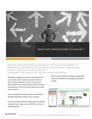 WHAT IS MY CAMPAIGN GOING TO LOOK LIKE ?




ONCE THE CONTENTS HAVE BEEN DEVELOPED, AT LEAST IN AN INITIAL VERSION, THE
CAMPAIGN WILL BE ONLINE BY THE PUBLICATION OF ONE OF MANY COMMUNICATION
PORTALS, TO WHICH THE USER IS CONNECTED.
THROUGHOUT THESE PORTALS, THE USER WILL ACCESS THE CONTENTS.
                                                                Once the portal has been finalized, its publication
The portal management console is extremely easy to
                                                                makes it accessible to the campaigns that will be
use. A portal can be created by a simple “click and
                                                                created.
drag” of the components to insert into the portal.
We associate the previously created contents with the
same type icons, then the contents become accessible
from the portal.

The communication portal is entirely customizable to
the logos and graphic charter of your company.

The «text» window allows the administrator to include
any type of text, image, access to PDF files, or links to
external websites.




                28-29 Haymarket, London, United Kingdom • +44 (0)20-7024-3685 • www.conscio-technologies.com
 