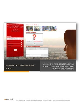 ACCORDING TO THE CHOSEN TOPIC, SEVERAL
EXAMPLE OF COMMUNICATION                             PORTALS CAN BE CREATED AND DISPATCHED
PORTAL                                                         TO VARIOUS GROUPS OF USERS.




        28-29 Haymarket, London, United Kingdom • +44 (0)20-7024-3685 • www.conscio-technologies.com
 