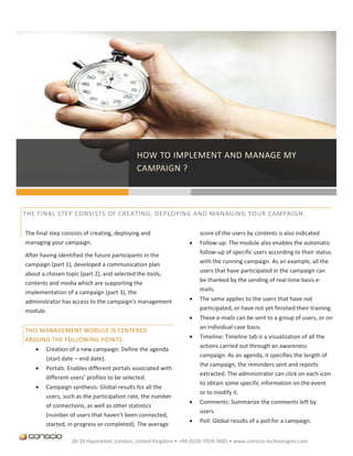 HOW TO IMPLEMENT AND MANAGE MY
                                            CAMPAIGN ?


                                            QUELLE FORME VA PRENDRE MA CAMPAGNE ?
THE FINAL STEP CONSISTS OF CREATING, DEPLOYING AND MANAGING YOUR CAMPAIGN.

The final step consists of creating, deploying and                 score of the users by contents is also indicated
managing your campaign.                                           Follow-up: The module also enables the automatic
After having identified the future participants in the             follow-up of specific users according to their status
campaign (part 1), developed a communication plan                  with the running campaign. As an example, all the
                                                                   users that have participated in the campaign can
about a chosen topic (part 2), and selected the tools,
contents and media which are supporting the                        be thanked by the sending of real-time basis e-
implementation of a campaign (part 3), the                         mails.
administrator has access to the campaign’s management             The same applies to the users that have not
module.                                                            participated, or have not yet finished their training.
                                                                  These e-mails can be sent to a group of users, or on
                                                                   an individual case basis.
THIS MANAGEMENT MODULE IS CENTERED
AROUND THE FOLLOWING POINTS:                                      Timeline: Timeline tab is a visualization of all the
                                                                   actions carried out through an awareness
       Creation of a new campaign: Define the agenda
                                                                   campaign. As an agenda, it specifies the length of
        (start date – end date).
                                                                   the campaign, the reminders sent and reports
       Portals: Enables different portals associated with
                                                                   extracted. The administrator can click on each icon
        different users’ profiles to be selected.
                                                                   to obtain some specific information on the event
       Campaign synthesis: Global results for all the
                                                                   or to modify it.
        users, such as the participation rate, the number
                                                                  Comments: Summarize the comments left by
        of connections, as well as other statistics
                                                                   users.
        (number of users that haven’t been connected,
                                                                  Poll: Global results of a poll for a campaign.
        started, in progress or completed). The average

                  28-29 Haymarket, London, United Kingdom • +44 (0)20-7024-3685 • www.conscio-technologies.com
 