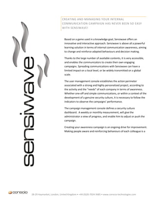 CREATING AND MANAGING YOUR INTERNAL
                          COMMUNICATION CAMPAIGN HAS NEVER BEEN SO EASY
                          WITH SENSIWAVE!


                            Based on a game used in a knowledge goal, Sensiwave offers an
                            innovative and interactive approach. Sensiwave is above all a powerful
                            learning solution in terms of internal communication awareness, aiming
                            to change and reinforce adapted behaviours and decision making.

                            Thanks to the large number of available contents, it is very accessible,
                            and enables the communicators to create their own engaging
                            campaigns. Spreading communications with Sensiwave can have a
                            limited impact on a local level, or be widely transmitted on a global
                            scale.

                            The user management console establishes the action perimeter
                            associated with a strong and highly personalized project, according to
                            the activity and the “needs” of each company in terms of awareness.
                            Whether one-off and simple communications, or within a context of the
                            development of a genuine security culture, it is necessary to follow the
                            indicators to observe the campaigns’ performance.

                            The campaign management console defines a security culture
                            dashboard. A weekly or monthly measurement, will give the
                            administrator a view of progress, and enable him to adjust or push the
                            campaign.

                            Creating your awareness campaign is an ongoing drive for improvement.
                            Making people aware and reinforcing behaviours of each colleague is a
                            long-term project that requires perseverance. Based on the initial plan
                            PDAC “Plan-Do-Act-Check “, relating to the emergence of a project, the
                            format and the planning up to its deployment and management,
                            Sensiwave brings a playful answer to the problematic of companies in
                            terms of information security.

                            Using Sensiwave means conferring a proactive and responsible role on each
                            colleague, and not merely being a recipient of information.

                            Consequently, Sensiwave aims to promote a strong internal communication
                            culture, bringing values in which each person, regardless of his position or
                            hierarchical level, will progressively increase his awareness and interest.




28-29 Haymarket, London, United Kingdom • +44 (0)20-7024-3685 • www.conscio-technologies.com
 
