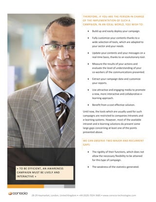 THEREFORE, IF YOU ARE THE PERSON IN CHARGE
                                                      OF THE IMPLEMENTATION OF SUCH A
                                                      CAMPAIGN, IN AN IDEAL WORLD, YOU WISH TO:

                                                             Build up and easily deploy your campaign.

                                                             Fully customize your contents thanks to a
                                                              wide selection of tools, which are adapted to
                                                              your sector and your needs.

                                                             Update your contents and your messages on a
                                                              real-time basis, thanks to an evolutionary tool.

                                                             Measure the results of your actions and
                                                              evaluate the level of understanding of your
                                                              co-workers of the communications presented.

                                                             Extract your campaign data and customize
                                                              your reports.

                                                             Use attractive and engaging media to promote
                                                              a new, more interactive and collaborative e-
                                                              learning approach.

                                                             Benefit from a cost effective solution.

                                                      Until now, the tools which are usually used for such
                                                      campaigns are restricted to companies Intranets and
                                                      e-learning systems. However, most of the available
                                                      intranet and e-learning solutions do present some
                                                      large gaps concerning at least one of the points
                                                      presented above.


                                                      WE CAN OBSERVE TWO MAJOR AND RECURRENT
                                                      GAPS:

                                                             The rigidity of their functions, which does not
                                                              allow the necessary flexibility to be attained
                                                              for this type of campaign.

                                                             The weakness of the statistics generated.
« TO BE EFFICIENT, AN AWARENESS
CAMPAIGN MUST BE LIVELY AND
INTERACTIVE »




         28-29 Haymarket, London, United Kingdom • +44 (0)20-7024-3685 • www.conscio-technologies.com
 