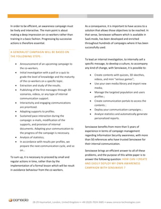 In order to be efficient, an awareness campaign must            As a consequence, it is important to have access to a
be lively and interactive. The main point is about              solution that allows those objectives to be reached. In
making a deep impression on co-workers rather than              that sense, Sensiwave software which is available in
training in a basic fashion. Progressing by successive          SaaS mode, has been developed and enriched
actions is therefore essential.                                 throughout hundreds of campaigns where it has been
                                                                successfully used.
A GENERALIST CAMPAIGN WILL BE BASED ON
THE FOLLOWING STEPS :
                                                                To lead an internal investigation, to internally sell a
       Announcement of an upcoming campaign to                 specific message, to develop a culture, to accompany
        the co-workers.                                         any kind of change, with Sensiwave, it is possible to:
       Initial investigation with a poll or a quiz to
                                                                       Create contents with quizzes, 3D skecthes,
        grade the level of knowledge and the maturity
                                                                        videos, and mini “serious games”;
        of the co-workers on a specific topic.
                                                                       Use your own media library and import new
       Extraction and study of the results.
                                                                        media;
       Publishing of the first messages through 3D
                                                                       Manage the targeted population and users
        scenarios, videos, or any type of internal
                                                                        profiles ;
        communication support.
                                                                       Create communication portals to access the
       Interactivity and engaging communications
                                                                        contents ;
        are prioritized.
                                                                       Deploy your communication campaigns ;
       Adapting supports to profiles.
                                                                       Analyze statistics and automatically generate
       Sustained pace interaction during the
                                                                        personalized reports.
        campaign: e-mails, modification of the
        supports, and provision of internal
                                                                Sensiwave benefits from more than 5 years of
        documents. Adapting your communication to
                                                                experience in terms of campaign management
        the progress of the campaign is necessary.
                                                                regarding Information Security awareness, with more
       Analysis of statistics;
                                                                than 50 references who have trusted Sensiwave for
       In accordance with results per profiles, we
                                                                their internal communication.
        prepare the next communication cycle, and so
        on…                                                     Sensiwave brings an efficient answer to all of these
                                                                problems, and the purpose of this white paper is to
To sum up, it is necessary to proceed by small and
                                                                answer the following question: HOW CAN I CREATE
regular actions in time, rather than by the
                                                                AND EASILY DEPLOY MY OWN AWARENESS
implementation of a formal lesson which will be result
                                                                CAMPAIGN WITH SENSIWAVE ?
in avoidance behaviour from the co-workers.




                    28-29 Haymarket, London, United Kingdom • +44 (0)20-7024-3685 • www.conscio-technologies.com
 