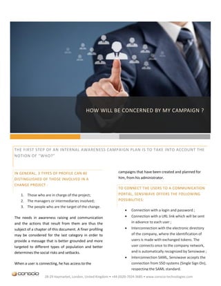 HOW WILL BE CONCERNED BY MY CAMPAIGN ?
                                             QUI SERA CONCERNE PAR MA CAMPAGNE ?




THE FIRST STEP OF AN INTERNAL AWARENESS CAMPAIGN PLAN IS TO TAKE INTO ACCOUNT THE
NOTION OF “WHO?”



IN GENERAL, 3 TYPES OF PROFILE CAN BE                           campaigns that have been created and planned for
DISTINGUISHED OF THOSE INVOLVED IN A                            him, from his administrator.
CHANGE PROJECT :
                                                                TO CONNECT THE USERS TO A COMMUNICATION
    1. Those who are in charge of the project;                  PORTAL, SENSIWAVE OFFERS THE FOLLOWING
    2. The managers or intermediaries involved;                 POSSIBILITIES:
    3. The people who are the target of the change.
                                                                       Connection with a login and password ;
The needs in awareness raising and communication                       Connection with a URL link which will be sent
and the actions that result from them are thus the                      in advance to each user ;
subject of a chapter of this document. A finer profiling               Interconnection with the electronic directory
may be considered for the last category in order to                     of the company, where the identification of
provide a message that is better grounded and more                      users is made with exchanged tokens. The
targeted to different types of population and better                    user connects once to the company network,
determines the social risks and setbacks.                               and is automatically recognized by Sensiwave ;
                                                                       Interconnection SAML, Sensiwave accepts the
When a user is connecting, he has access to the                         connection from SSO systems (Single Sign On),
                                                                        respecting the SAML standard.
                   28-29 Haymarket, London, United Kingdom • +44 (0)20-7024-3685 • www.conscio-technologies.com
 
