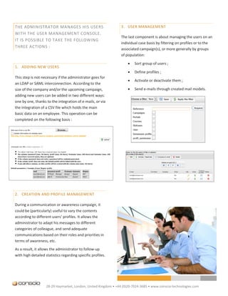 THE ADMINISTRATOR MANAGES HIS USERS                              3. USER MANAGEMENT
WITH THE USER MANAGEMENT CONSOLE.
                                                                 The last component is about managing the users on an
IT IS POSSIBLE TO TAKE THE FOLLOWING
                                                                 individual case basis by filtering on profiles or to the
THREE ACTIONS :
                                                                 associated campaign(s), or more generally by groups
                                                                 of population:

                                                                        Sort group of users ;
1. ADDING NEW USERS
                                                                        Define profiles ;
This step is not necessary if the administrator goes for
                                                                        Activate or deactivate them ;
an LDAP or SAML interconnection. According to the
size of the company and/or the upcoming campaign,                       Send e-mails through created mail models.
adding new users can be added in two different ways:
one by one, thanks to the integration of e-mails, or via
the integration of a CSV file which holds the main
basic data on an employee. This operation can be
completed on the following basis :




2. CREATION AND PROFILE MANAGEMENT

During a communication or awareness campaign, it
could be (particularly) useful to vary the contents
according to different users’ profiles. It allows the
administrator to adapt his messages to different
categories of colleague, and send adequate
communications based on their roles and priorities in
terms of awareness, etc.

As a result, it allows the administrator to follow-up
with high detailed statistics regarding specific profiles.




                    28-29 Haymarket, London, United Kingdom • +44 (0)20-7024-3685 • www.conscio-technologies.com
 
