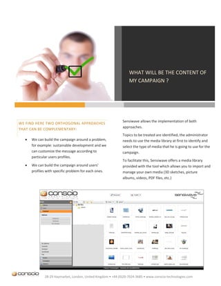 WHAT WILL BE THE CONTENT OF
                                                                  MY CAMPAIGN ?




                                                              Sensiwave allows the implementation of both
WE FIND HERE TWO ORTHOGONAL APPROACHES
                                                              approaches.
THAT CAN BE COMPLEMENTARY:
                                                              Topics to be treated are identified, the administrator
     We can build the campaign around a problem,             needs to use the media library at first to identify and
      for example: sustainable development and we             select the type of media that he is going to use for the
      can customize the message according to                  campaign.
      particular users profiles.
                                                              To facilitate this, Sensiwave offers a media library
     We can build the campaign around users’                 provided with the tool which allows you to import and
      profiles with specific problem for each ones.           manage your own media (3D sketches, picture
                                                              albums, videos, PDF files, etc.)




              28-29 Haymarket, London, United Kingdom • +44 (0)20-7024-3685 • www.conscio-technologies.com
 