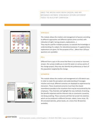 ONCE THE MEDIA HAVE BEEN CHOSEN, AND MY
                               MESSAGES DEFINED, SENSIWAVE OFFERS DIFFERENT
                               TOOLS TO BUILD MY CAMPAIGN :




                               SENSIQUIZ

                               This module allows the creation and management of quizzes according
                               to different approaches and different options (time counted, with
                               indication of right / wrong answers, explanations...).
                               They may be used for multiple purposes, to evaluate the knowledge or
                               understanding of a subject, for educational purposes if supplementary
                               explanations are given, for the purposes of fun… (More than 120 quiz
                               questions are available).


                               POLL

                               Different from a quiz in the sense that there is no correct or incorrect
                               answer, the surveys enable you to test the water on various points of
                               the change project; they may also identify the preferences or fears of
                               the population targeted by the change.


                               SCENARISK

                               This module allows the creation and management of a 3D sketch race.
                               In order to make the perception and understanding of messages
                               intuitive and visual, different scenarios are displayed as experiences by
                               characters. These situational scenarios must have the closest
                               resemblance possible to the situations that may be encountered by the
                               employees. They illustrate and highlight the new methods of working,
                               the benefits expected and the inherent risks or constraints caused by
                               not doing anything. These scenarios will then be turned into sketches
                               which can be produced in different formats: videos, comic strips, 3D,
                               3D animated sketches, photo books, etc. (more than 90 sketches
                               available).




28-29 Haymarket, London, United Kingdom • +44 (0)20-7024-3685 • www.conscio-technologies.com
 