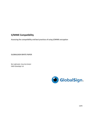  

 

 

S/MIM
    ME Compa
           atibility 
Assessing
        g the compa
                  atibility and best practices of using S/MIME encryption  
                                           c                    n
 

 

 

GLOBALS
      SIGN WHITE
               E PAPER 
 

 

Ben Lighto
         owler, Security Analyst 
GMO Glob balSign Ltd 

 

 

 

 

 

 

 

 

 
                                                                        www.globalsign.com 
                                                                          w           .
 