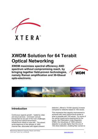 Maximizing Network Capacity, Reach and Value
Over land, under sea, worldwide www.xtera.com 1
XWDM Solution for 64 Terabit
Optical Networking
XWDM maximizes spectral efficiency AND
spectrum without compromising reach, by
bringing together field-proven technologies,
namely Raman amplification and 30-Gbaud
opto-electronic.
Introduction
Continuous capacity growth – fueled by video
and cloud services – and lower cost per
transported bit are part of the main challenges
any long-haul optical transmission
infrastructure needs to cope with. The advent
at the beginning of this decade of 100G
channel rate, associated with digital coherent
detection, offered a 10-fold capacity increase
compared to networks based on 10G waves.
This impressive line capacity improvement is
achieved with reach performance similar to
what is possible with 10G waves. For some of
the optical impairments experienced by the
waves, like Polarization mode Dispersion
(PMD), the robustness of 100G coherent
detection is actually higher than the one of
10G direct detection, enabling fiber owners to
 