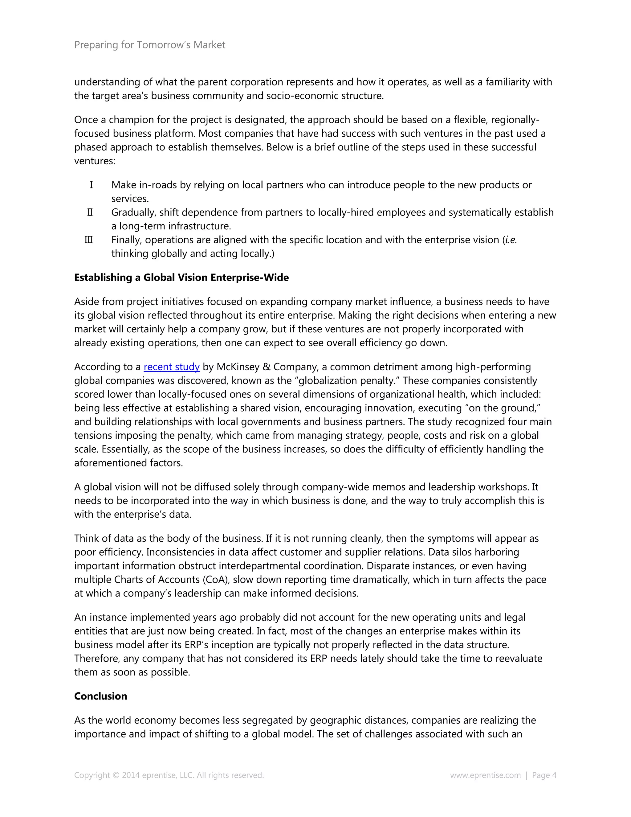 Preparing for Tomorrow’s Market
understanding of what the parent corporation represents and how it operates, as well as a familiarity with
the target area’s business community and socio-economic structure.
Once a champion for the project is designated, the approach should be based on a flexible, regionally-
focused business platform. Most companies that have had success with such ventures in the past used a
phased approach to establish themselves. Below is a brief outline of the steps used in these successful
ventures:
I Make in-roads by relying on local partners who can introduce people to the new products or
services.
II Gradually, shift dependence from partners to locally-hired employees and systematically establish
a long-term infrastructure.
III Finally, operations are aligned with the specific location and with the enterprise vision (i.e.
thinking globally and acting locally.)
Establishing a Global Vision Enterprise-Wide
Aside from project initiatives focused on expanding company market influence, a business needs to have
its global vision reflected throughout its entire enterprise. Making the right decisions when entering a new
market will certainly help a company grow, but if these ventures are not properly incorporated with
already existing operations, then one can expect to see overall efficiency go down.
According to a recent study by McKinsey & Company, a common detriment among high-performing
global companies was discovered, known as the “globalization penalty.” These companies consistently
scored lower than locally-focused ones on several dimensions of organizational health, which included:
being less effective at establishing a shared vision, encouraging innovation, executing “on the ground,”
and building relationships with local governments and business partners. The study recognized four main
tensions imposing the penalty, which came from managing strategy, people, costs and risk on a global
scale. Essentially, as the scope of the business increases, so does the difficulty of efficiently handling the
aforementioned factors.
A global vision will not be diffused solely through company-wide memos and leadership workshops. It
needs to be incorporated into the way in which business is done, and the way to truly accomplish this is
with the enterprise’s data.
Think of data as the body of the business. If it is not running cleanly, then the symptoms will appear as
poor efficiency. Inconsistencies in data affect customer and supplier relations. Data silos harboring
important information obstruct interdepartmental coordination. Disparate instances, or even having
multiple Charts of Accounts (CoA), slow down reporting time dramatically, which in turn affects the pace
at which a company’s leadership can make informed decisions.
An instance implemented years ago probably did not account for the new operating units and legal
entities that are just now being created. In fact, most of the changes an enterprise makes within its
business model after its ERP’s inception are typically not properly reflected in the data structure.
Therefore, any company that has not considered its ERP needs lately should take the time to reevaluate
them as soon as possible.
Conclusion
As the world economy becomes less segregated by geographic distances, companies are realizing the
importance and impact of shifting to a global model. The set of challenges associated with such an
Copyright © 2014 eprentise, LLC. All rights reserved. www.eprentise.com | Page 4
 