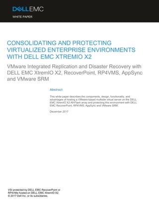 VSI protected by DELL EMC RecoverPoint or
RP4VMs hosted on DELL EMC XtremIO X2.
© 2017 Dell Inc. or its subsidiaries.
CONSOLIDATING AND PROTECTING
VIRTUALIZED ENTERPRISE ENVIRONMENTS
WITH DELL EMC XTREMIO X2
Abstract
This white paper describes the components, design, functionality, and
advantages of hosting a VMware-based multisite virtual server on the DELL
EMC XtremIO X2 All-Flash array and protecting this environment with DELL
EMC RecoverPoint, RP4VMS, AppSync and VMware SRM.
December 2017
WHITE PAPER
VMware Integrated Replication and Disaster Recovery with
DELL EMC XtremIO X2, RecoverPoint, RP4VMS, AppSync
and VMware SRM
 