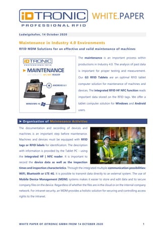 WHITE PAPER OF iDTRONIC GMBH FROM 14 OCTOBER 2020 1
Ludwigshafen, 14 October 2020
Maintenance in Industry 4.0 Environments
RFID MDM Solutions for an effective and valid maintenance of machines
The maintenance is an important process within
productions in Industry 4.0. The analysis of past data
is important for proper testing and measurement.
Our G3 RFID Tablets are an optimal RFID tablet
computer solution for maintenance of machines and
devices. The integrated RFID HF NFC function reads
important data stored on the RFID tags. We offer a
tablet computer solution for Windows and Android
users.
► Organisation of Maintenance Activities
The documentation and recording of devices and
machines is an important step before maintenance.
Machines and devices must be equipped with RFID
tags or RFID labels for identification. The description
with information is provided by the Tablet PC - using
the integrated HF | NFC reader. It is important to
record the device data as well as the inspection
times and inspection characteristics. Through the integrated multiple communication possibilities:
WiFi, Bluetooth or LTE 4G, it is possible to transmit data directly to an external system. The use of
Mobile Device Management (MDM) systems makes it easier to store and edit data and to secure
company files on the device. Regardless of whether the files are in the cloud or on the internal company
network. For intranet security, an MDM provides a holistic solution for securing and controlling access
rights to the intranet.
WHITE.PAPER
 