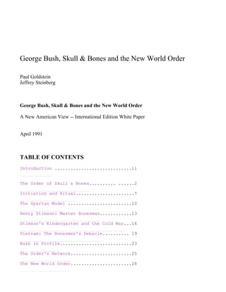 George Bush, Skull & Bones and the New World Order

Paul Goldstein
Jeffrey Steinberg



George Bush, Skull & Bones and the New World Order

A New American View -- International Edition White Paper


April 1991



TABLE OF CONTENTS
Introduction .............................ii


The Order of Skull & Bones.......... ......2

Initiation and Ritual......................7

The Spartan Model ........................10

Henry Stimson: Master Bonesman............13

Stimson's Kindergarten and the Cold War...16

Vietnam: The Bonesmen's Debacle.......... 19

Bush in Profile...........................23

The Order's Network.......................25

The New World Order.......................28
 