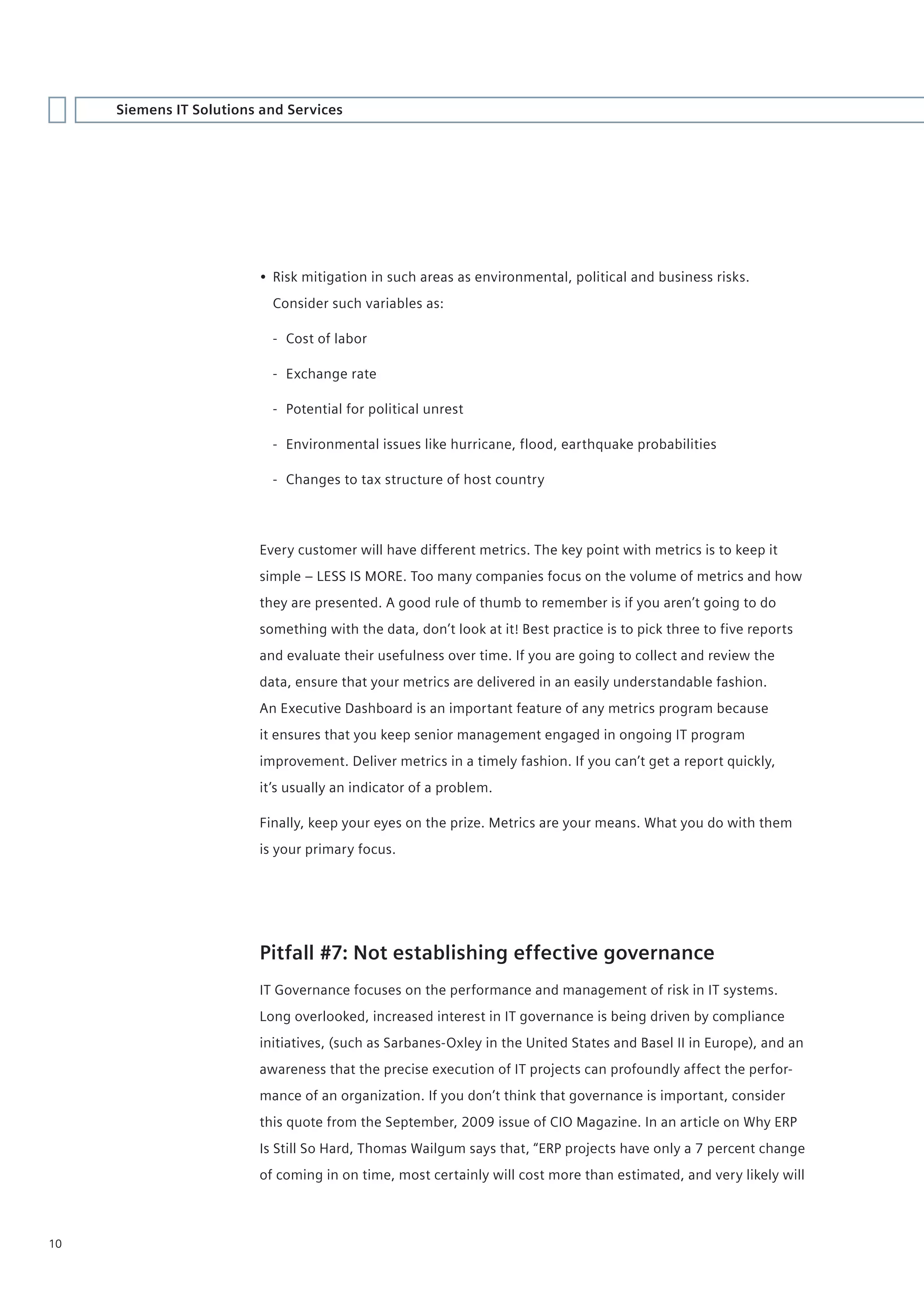 Siemens IT Solutions and Services




                         • Risk mitigation in such areas as environmental, political and business risks.
                           Consider such variables as:

                           - Cost of labor

                           - Exchange rate

                           - Potential for political unrest

                           - Environmental issues like hurricane, flood, earthquake probabilities

                           - Changes to tax structure of host country




                         Every customer will have different metrics. The key point with metrics is to keep it
                         simple – LESS IS MORE. Too many companies focus on the volume of metrics and how
                         they are presented. A good rule of thumb to remember is if you aren’t going to do
                         something with the data, don’t look at it! Best practice is to pick three to five reports
                         and evaluate their usefulness over time. If you are going to collect and review the
                         data, ensure that your metrics are delivered in an easily understandable fashion.
                         An Executive Dashboard is an important feature of any metrics program because
                         it ensures that you keep senior management engaged in ongoing IT program
                         improvement. Deliver metrics in a timely fashion. If you can’t get a report quickly,
                         it’s usually an indicator of a problem.

                         Finally, keep your eyes on the prize. Metrics are your means. What you do with them
                         is your primary focus.




                         Pitfall #7: Not establishing effective governance
                         IT Governance focuses on the performance and management of risk in IT systems.
                         Long overlooked, increased interest in IT governance is being driven by compliance
                         initiatives, (such as Sarbanes-Oxley in the United States and Basel II in Europe), and an
                         awareness that the precise execution of IT projects can profoundly affect the perfor-
                         mance of an organization. If you don’t think that governance is important, consider
                         this quote from the September, 2009 issue of CIO Magazine. In an article on Why ERP
                         Is Still So Hard, Thomas Wailgum says that, “ERP projects have only a 7 percent change
                         of coming in on time, most certainly will cost more than estimated, and very likely will



10
 