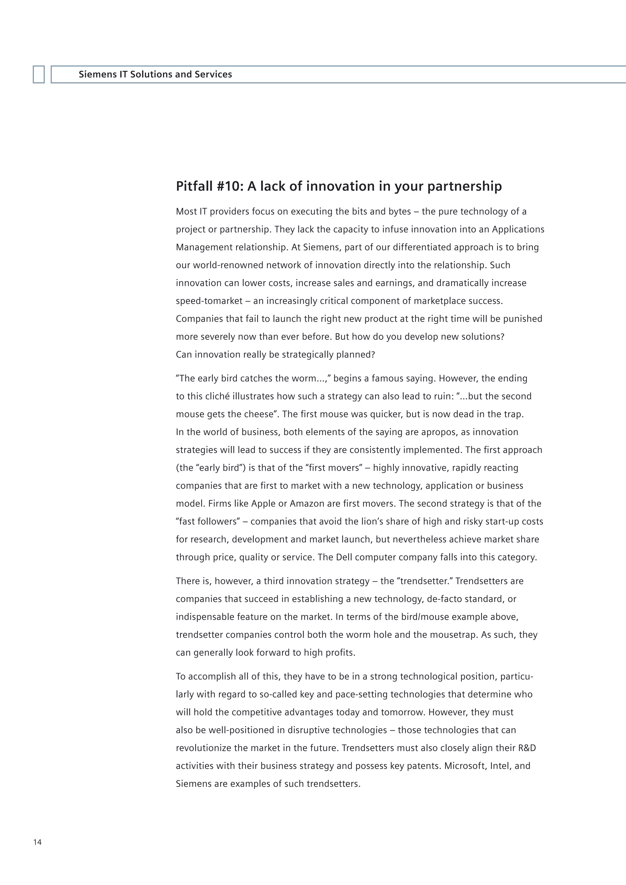 Siemens IT Solutions and Services




                         Pitfall #10: A lack of innovation in your partnership
                         Most IT providers focus on executing the bits and bytes – the pure technology of a
                         project or partnership. They lack the capacity to infuse innovation into an Applications
                         Management relationship. At Siemens, part of our differentiated approach is to bring
                         our world-renowned network of innovation directly into the relationship. Such
                         innovation can lower costs, increase sales and earnings, and dramatically increase
                         speed-tomarket – an increasingly critical component of marketplace success.
                         Companies that fail to launch the right new product at the right time will be punished
                         more severely now than ever before. But how do you develop new solutions?
                         Can innovation really be strategically planned?

                         “The early bird catches the worm…,” begins a famous saying. However, the ending
                         to this cliché illustrates how such a strategy can also lead to ruin: “…but the second
                         mouse gets the cheese”. The first mouse was quicker, but is now dead in the trap.
                         In the world of business, both elements of the saying are apropos, as innovation
                         strategies will lead to success if they are consistently implemented. The first approach
                         (the “early bird”) is that of the “first movers” – highly innovative, rapidly reacting
                         companies that are first to market with a new technology, application or business
                         model. Firms like Apple or Amazon are first movers. The second strategy is that of the
                         “fast followers” – companies that avoid the lion’s share of high and risky start-up costs
                         for research, development and market launch, but nevertheless achieve market share
                         through price, quality or service. The Dell computer company falls into this category.

                         There is, however, a third innovation strategy – the “trendsetter.” Trendsetters are
                         companies that succeed in establishing a new technology, de-facto standard, or
                         indispensable feature on the market. In terms of the bird/mouse example above,
                         trendsetter companies control both the worm hole and the mousetrap. As such, they
                         can generally look forward to high profits.

                         To accomplish all of this, they have to be in a strong technological position, particu-
                         larly with regard to so-called key and pace-setting technologies that determine who
                         will hold the competitive advantages today and tomorrow. However, they must
                         also be well-positioned in disruptive technologies – those technologies that can
                         revolutionize the market in the future. Trendsetters must also closely align their R&D
                         activities with their business strategy and possess key patents. Microsoft, Intel, and
                         Siemens are examples of such trendsetters.




14
 