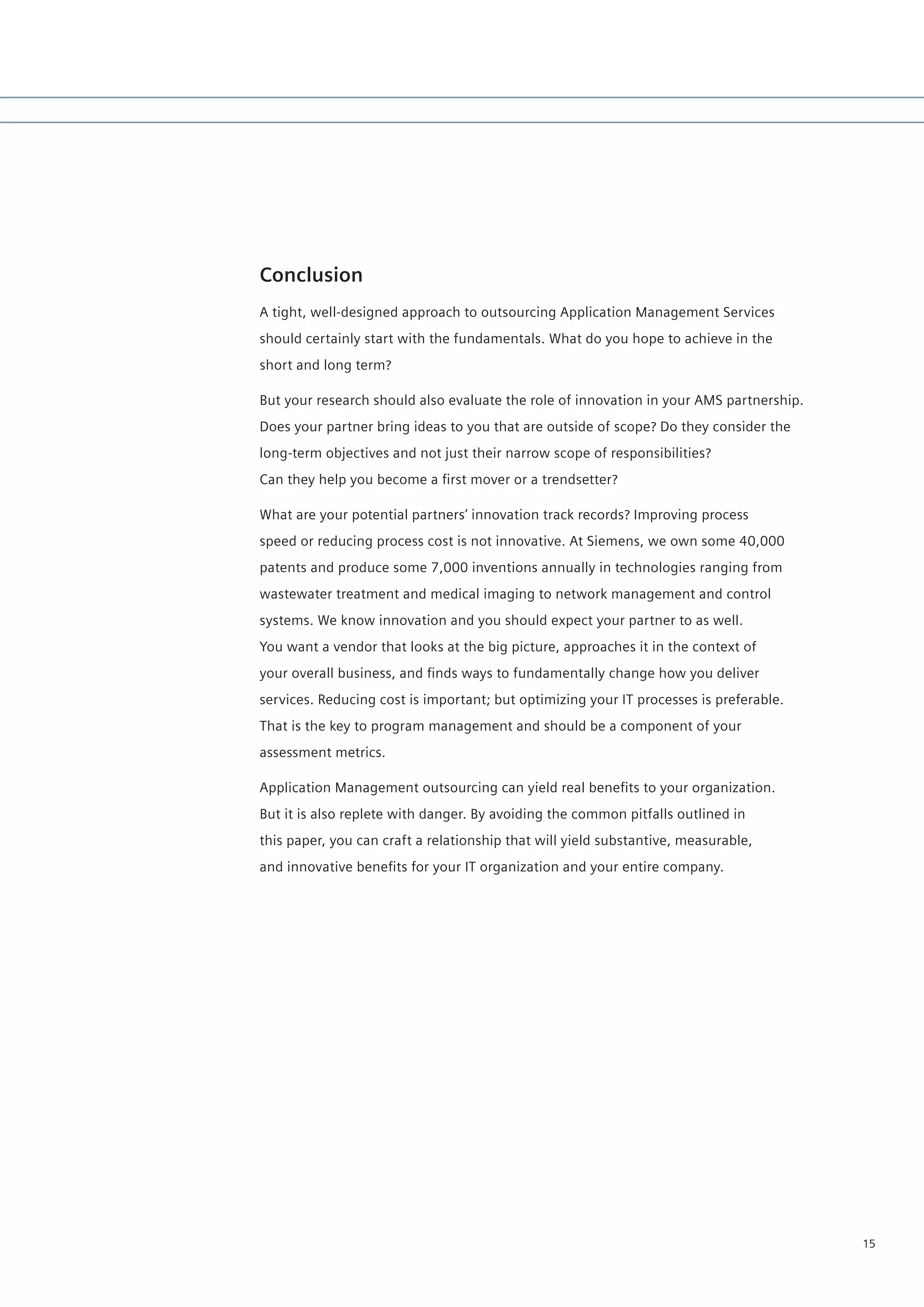 Conclusion
A tight, well-designed approach to outsourcing Application Management Services
should certainly start with the fundamentals. What do you hope to achieve in the
short and long term?

But your research should also evaluate the role of innovation in your AMS partnership.
Does your partner bring ideas to you that are outside of scope? Do they consider the
long-term objectives and not just their narrow scope of responsibilities?
Can they help you become a first mover or a trendsetter?

What are your potential partners’ innovation track records? Improving process
speed or reducing process cost is not innovative. At Siemens, we own some 40,000
patents and produce some 7,000 inventions annually in technologies ranging from
wastewater treatment and medical imaging to network management and control
systems. We know innovation and you should expect your partner to as well.
You want a vendor that looks at the big picture, approaches it in the context of
your overall business, and finds ways to fundamentally change how you deliver
services. Reducing cost is important; but optimizing your IT processes is preferable.
That is the key to program management and should be a component of your
assessment metrics.

Application Management outsourcing can yield real benefits to your organization.
But it is also replete with danger. By avoiding the common pitfalls outlined in
this paper, you can craft a relationship that will yield substantive, measurable,
and innovative benefits for your IT organization and your entire company.




                                                                                         15
 