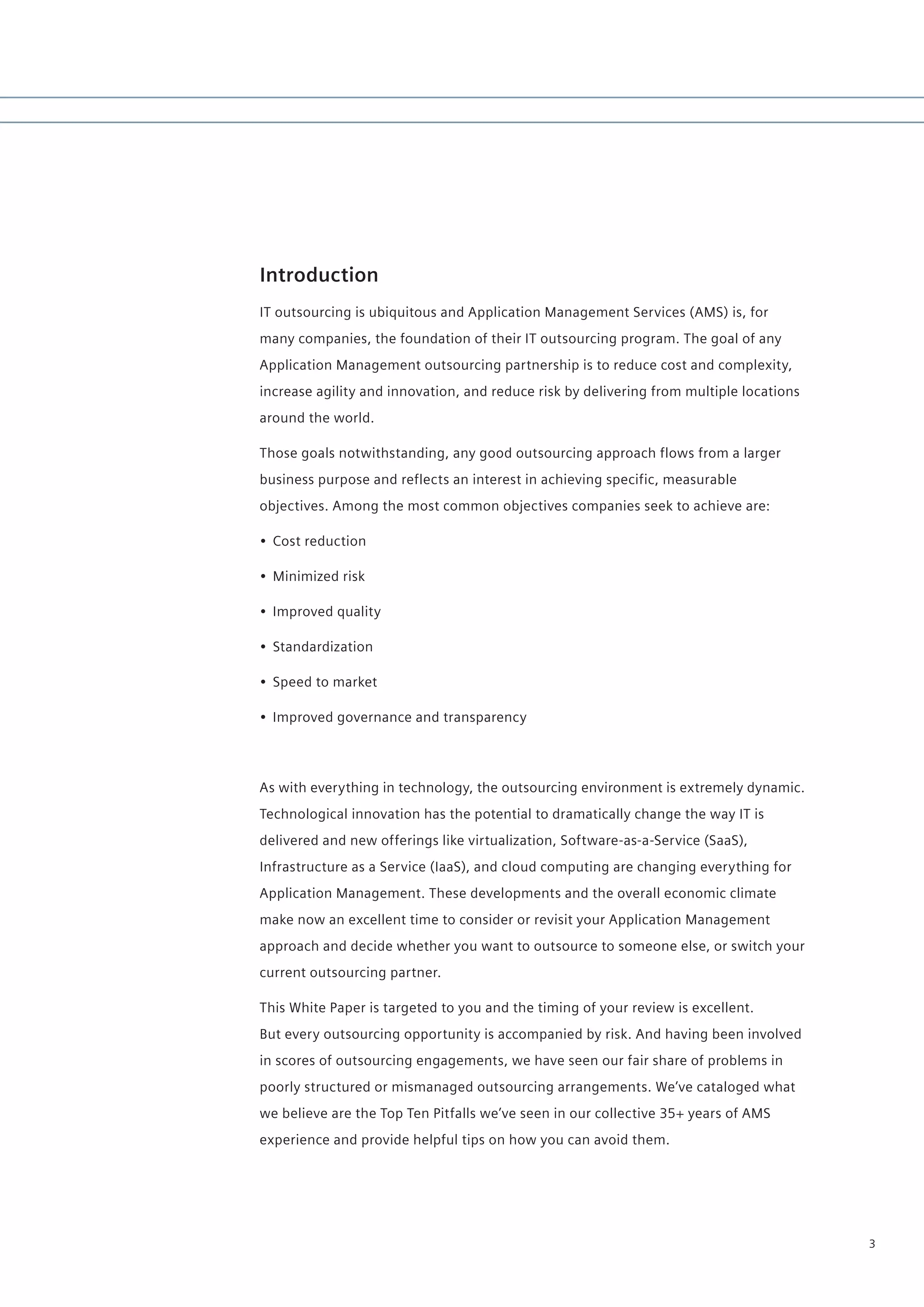 Introduction
IT outsourcing is ubiquitous and Application Management Services (AMS) is, for
many companies, the foundation of their IT outsourcing program. The goal of any
Application Management outsourcing partnership is to reduce cost and complexity,
increase agility and innovation, and reduce risk by delivering from multiple locations
around the world.

Those goals notwithstanding, any good outsourcing approach flows from a larger
business purpose and reflects an interest in achieving specific, measurable
objectives. Among the most common objectives companies seek to achieve are:

• Cost reduction

• Minimized risk

• Improved quality

• Standardization

• Speed to market

• Improved governance and transparency




As with everything in technology, the outsourcing environment is extremely dynamic.
Technological innovation has the potential to dramatically change the way IT is
delivered and new offerings like virtualization, Software-as-a-Service (SaaS),
Infrastructure as a Service (IaaS), and cloud computing are changing everything for
Application Management. These developments and the overall economic climate
make now an excellent time to consider or revisit your Application Management
approach and decide whether you want to outsource to someone else, or switch your
current outsourcing partner.

This White Paper is targeted to you and the timing of your review is excellent.
But every outsourcing opportunity is accompanied by risk. And having been involved
in scores of outsourcing engagements, we have seen our fair share of problems in
poorly structured or mismanaged outsourcing arrangements. We’ve cataloged what
we believe are the Top Ten Pitfalls we’ve seen in our collective 35+ years of AMS
experience and provide helpful tips on how you can avoid them.




                                                                                         3
 