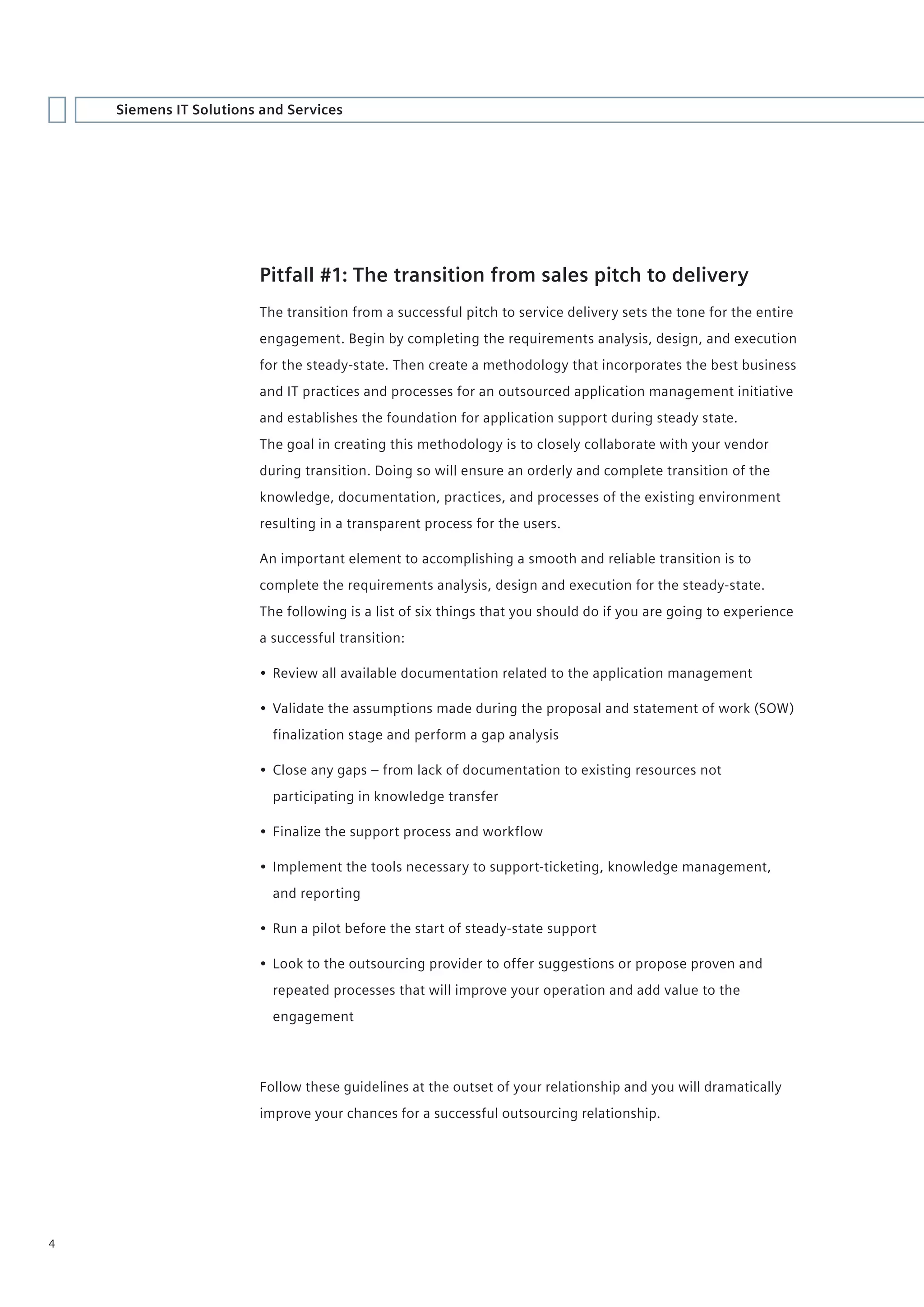 Siemens IT Solutions and Services




                        Pitfall #1: The transition from sales pitch to delivery
                        The transition from a successful pitch to service delivery sets the tone for the entire
                        engagement. Begin by completing the requirements analysis, design, and execution
                        for the steady-state. Then create a methodology that incorporates the best business
                        and IT practices and processes for an outsourced application management initiative
                        and establishes the foundation for application support during steady state.
                        The goal in creating this methodology is to closely collaborate with your vendor
                        during transition. Doing so will ensure an orderly and complete transition of the
                        knowledge, documentation, practices, and processes of the existing environment
                        resulting in a transparent process for the users.

                        An important element to accomplishing a smooth and reliable transition is to
                        complete the requirements analysis, design and execution for the steady-state.
                        The following is a list of six things that you should do if you are going to experience
                        a successful transition:

                        • Review all available documentation related to the application management

                        • Validate the assumptions made during the proposal and statement of work (SOW)
                          finalization stage and perform a gap analysis

                        • Close any gaps – from lack of documentation to existing resources not
                          participating in knowledge transfer

                        • Finalize the support process and workflow

                        • Implement the tools necessary to support-ticketing, knowledge management,
                          and reporting

                        • Run a pilot before the start of steady-state support

                        • Look to the outsourcing provider to offer suggestions or propose proven and
                          repeated processes that will improve your operation and add value to the
                          engagement




                        Follow these guidelines at the outset of your relationship and you will dramatically
                        improve your chances for a successful outsourcing relationship.




4
 