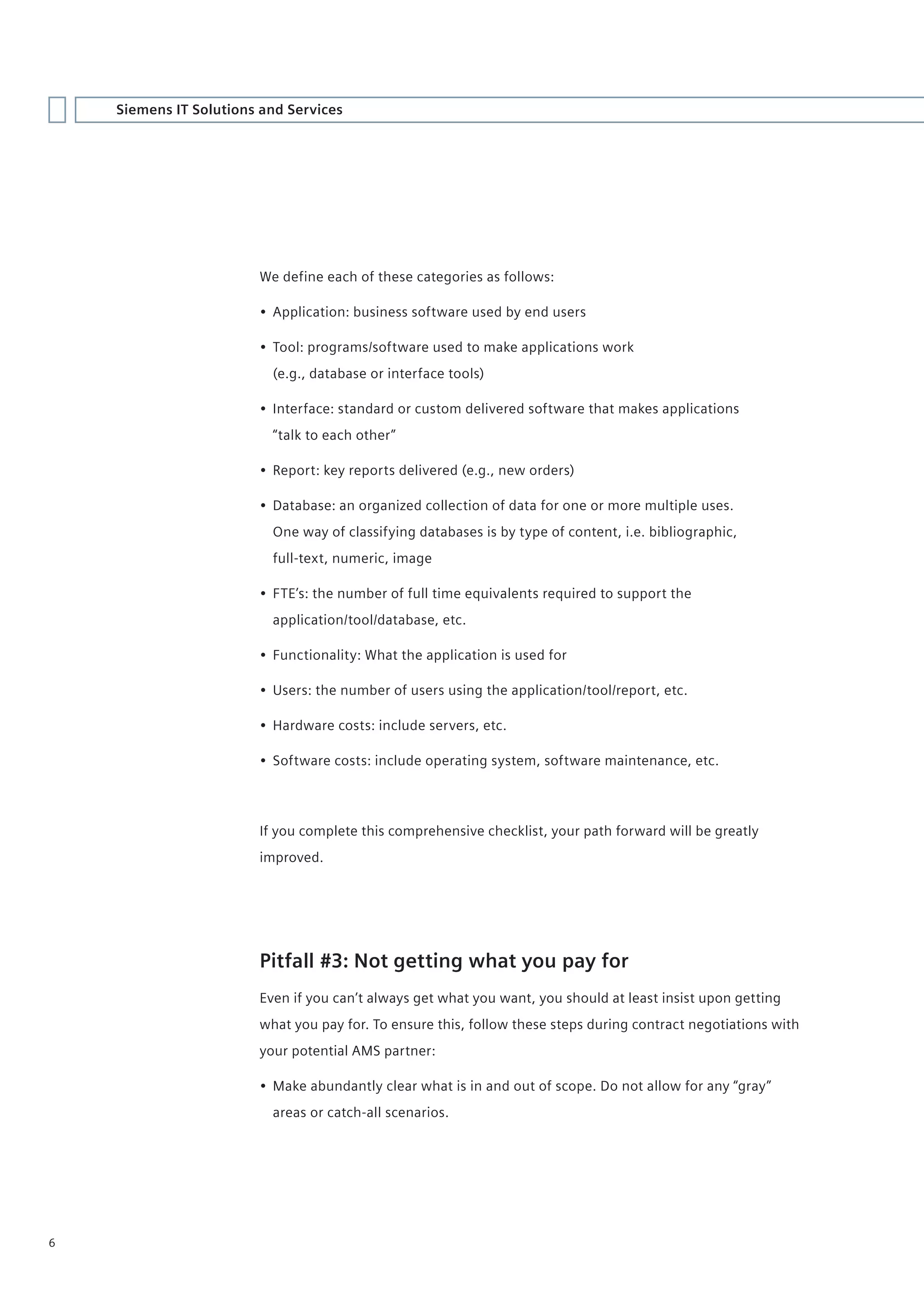 Siemens IT Solutions and Services




                        We define each of these categories as follows:

                        • Application: business software used by end users

                        • Tool: programs/software used to make applications work
                          (e.g., database or interface tools)

                        • Interface: standard or custom delivered software that makes applications
                          “talk to each other”

                        • Report: key reports delivered (e.g., new orders)

                        • Database: an organized collection of data for one or more multiple uses.
                          One way of classifying databases is by type of content, i.e. bibliographic,
                          full-text, numeric, image

                        • FTE’s: the number of full time equivalents required to support the
                          application/tool/database, etc.

                        • Functionality: What the application is used for

                        • Users: the number of users using the application/tool/report, etc.

                        • Hardware costs: include servers, etc.

                        • Software costs: include operating system, software maintenance, etc.




                        If you complete this comprehensive checklist, your path forward will be greatly
                        improved.




                        Pitfall #3: Not getting what you pay for
                        Even if you can’t always get what you want, you should at least insist upon getting
                        what you pay for. To ensure this, follow these steps during contract negotiations with
                        your potential AMS partner:

                        • Make abundantly clear what is in and out of scope. Do not allow for any “gray”
                          areas or catch-all scenarios.




6
 