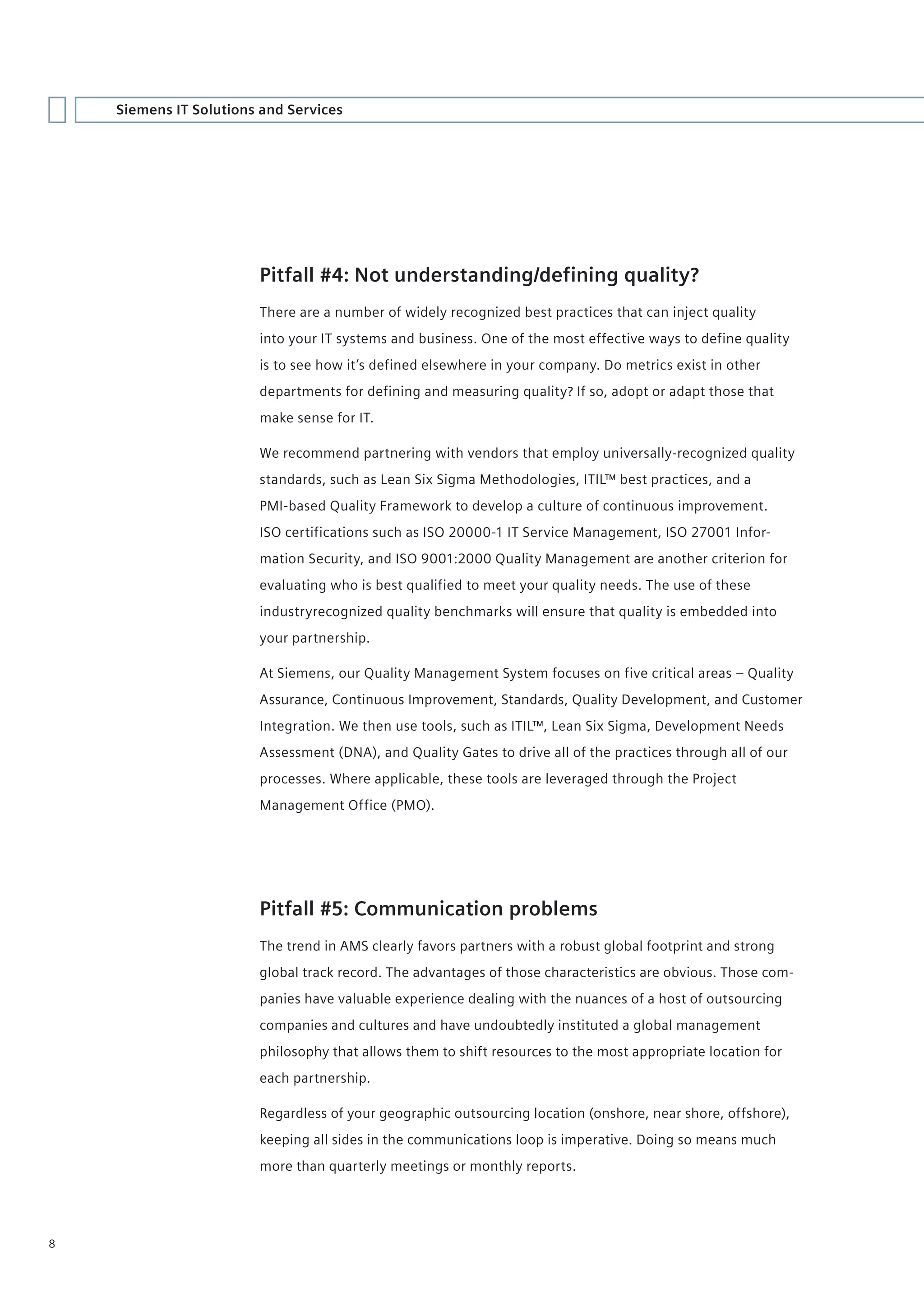 Siemens IT Solutions and Services




                        Pitfall #4: Not understanding/defining quality?
                        There are a number of widely recognized best practices that can inject quality
                        into your IT systems and business. One of the most effective ways to define quality
                        is to see how it’s defined elsewhere in your company. Do metrics exist in other
                        departments for defining and measuring quality? If so, adopt or adapt those that
                        make sense for IT.

                        We recommend partnering with vendors that employ universally-recognized quality
                        standards, such as Lean Six Sigma Methodologies, ITIL™ best practices, and a
                        PMI-based Quality Framework to develop a culture of continuous improvement.
                        ISO certifications such as ISO 20000-1 IT Service Management, ISO 27001 Infor-
                        mation Security, and ISO 9001:2000 Quality Management are another criterion for
                        evaluating who is best qualified to meet your quality needs. The use of these
                        industryrecognized quality benchmarks will ensure that quality is embedded into
                        your partnership.

                        At Siemens, our Quality Management System focuses on five critical areas – Quality
                        Assurance, Continuous Improvement, Standards, Quality Development, and Customer
                        Integration. We then use tools, such as ITIL™, Lean Six Sigma, Development Needs
                        Assessment (DNA), and Quality Gates to drive all of the practices through all of our
                        processes. Where applicable, these tools are leveraged through the Project
                        Management Office (PMO).




                        Pitfall #5: Communication problems
                        The trend in AMS clearly favors partners with a robust global footprint and strong
                        global track record. The advantages of those characteristics are obvious. Those com-
                        panies have valuable experience dealing with the nuances of a host of outsourcing
                        companies and cultures and have undoubtedly instituted a global management
                        philosophy that allows them to shift resources to the most appropriate location for
                        each partnership.

                        Regardless of your geographic outsourcing location (onshore, near shore, offshore),
                        keeping all sides in the communications loop is imperative. Doing so means much
                        more than quarterly meetings or monthly reports.




8
 