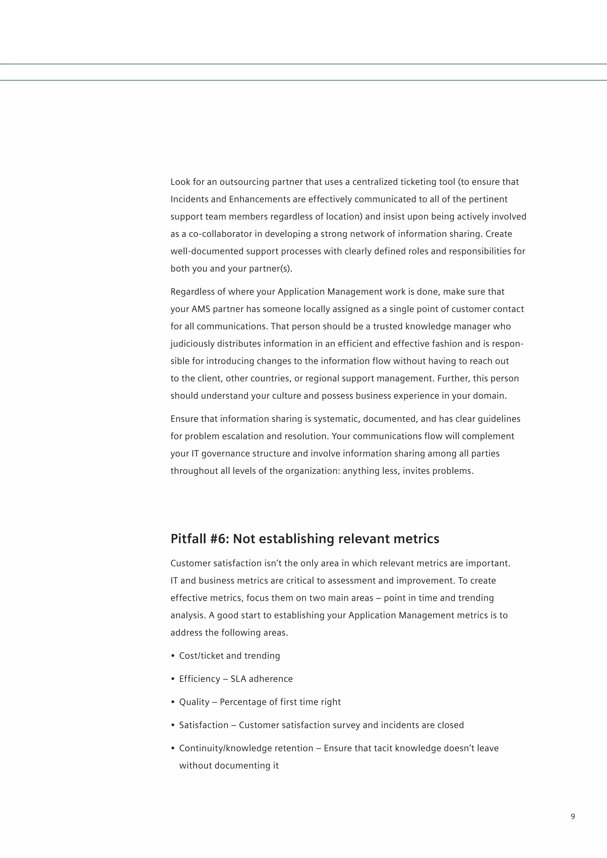 Look for an outsourcing partner that uses a centralized ticketing tool (to ensure that
Incidents and Enhancements are effectively communicated to all of the pertinent
support team members regardless of location) and insist upon being actively involved
as a co-collaborator in developing a strong network of information sharing. Create
well-documented support processes with clearly defined roles and responsibilities for
both you and your partner(s).

Regardless of where your Application Management work is done, make sure that
your AMS partner has someone locally assigned as a single point of customer contact
for all communications. That person should be a trusted knowledge manager who
judiciously distributes information in an efficient and effective fashion and is respon-
sible for introducing changes to the information flow without having to reach out
to the client, other countries, or regional support management. Further, this person
should understand your culture and possess business experience in your domain.

Ensure that information sharing is systematic, documented, and has clear guidelines
for problem escalation and resolution. Your communications flow will complement
your IT governance structure and involve information sharing among all parties
throughout all levels of the organization: anything less, invites problems.




Pitfall #6: Not establishing relevant metrics
Customer satisfaction isn’t the only area in which relevant metrics are important.
IT and business metrics are critical to assessment and improvement. To create
effective metrics, focus them on two main areas – point in time and trending
analysis. A good start to establishing your Application Management metrics is to
address the following areas.

• Cost/ticket and trending

• Efficiency – SLA adherence

• Quality – Percentage of first time right

• Satisfaction – Customer satisfaction survey and incidents are closed

• Continuity/knowledge retention – Ensure that tacit knowledge doesn’t leave
  without documenting it




                                                                                           9
 